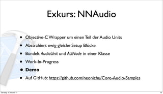 Exkurs: NNAudio

                          • Objective-C Wrapper um einen Teil der Audio Units
                          • Abstrahiert ewig gleiche Setup Blöcke
                          • Bündelt AudioUnit und AUNode in einer Klasse
                          • Work-In-Progress
                          • Demo
                          • Auf GitHub: https://github.com/neonichu/Core-Audio-Samples
Dienstag, 4. Oktober 11                                                                  42
 
