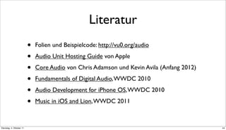 Literatur
                          •   Folien und Beispielcode: http://vu0.org/audio

                          •   Audio Unit Hosting Guide von Apple

                          •   Core Audio von Chris Adamson und Kevin Avila (Anfang 2012)

                          •   Fundamentals of Digital Audio, WWDC 2010

                          •   Audio Development for iPhone OS, WWDC 2010

                          •   Music in iOS and Lion, WWDC 2011



Dienstag, 4. Oktober 11                                                                    44
 
