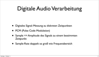 Digitale Audio Verarbeitung

                          •   Digitales Signal: Messung zu diskreten Zeitpunkten

                          •   PCM (Pulse Code Modulation)

                          •   Sample == Amplitude des Signals zu einem bestimmten
                              Zeitpunkt

                          •   Sample-Rate doppelt so groß wie Frequenzbereich



Dienstag, 4. Oktober 11                                                             6
 