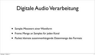 Digitale Audio Verarbeitung


                          •   Sample: Messwert einer Waveform

                          •   Frame: Menge an Samples für jeden Kanal

                          •   Packet: kleinste zusammenhängende Datenmenge des Formats




Dienstag, 4. Oktober 11                                                                  7
 