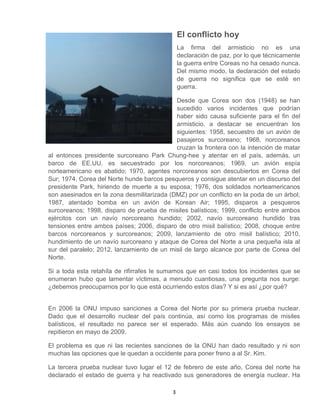 3
El conflicto hoy
La firma del armisticio no es una
declaración de paz, por lo que técnicamente
la guerra entre Coreas no ha cesado nunca.
Del mismo modo, la declaración del estado
de guerra no significa que se esté en
guerra.
Desde que Corea son dos (1948) se han
sucedido varios incidentes que podrían
haber sido causa suficiente para el fin del
armisticio, a destacar se encuentran los
siguientes: 1958, secuestro de un avión de
pasajeros surcoreano; 1968, norcoreanos
cruzan la frontera con la intención de matar
al entonces presidente surcoreano Park Chung-hee y atentar en el país, además, un
barco de EE.UU. es secuestrado por los norcoreanos; 1969, un avión espía
norteamericano es abatido; 1970, agentes norcoreanos son descubiertos en Corea del
Sur; 1974, Corea del Norte hunde barcos pesqueros y consigue atentar en un discurso del
presidente Park, hiriendo de muerte a su esposa; 1976, dos soldados norteamericanos
son asesinados en la zona desmilitarizada (DMZ) por un conflicto en la poda de un árbol;
1987, atentado bomba en un avión de Korean Air; 1995, disparos a pesqueros
surcoreanos; 1998, disparo de prueba de misiles balísticos; 1999, conflicto entre ambos
ejércitos con un navío norcoreano hundido; 2002, navío surcoreano hundido tras
tensiones entre ambos países; 2006, disparo de otro misil balístico; 2008, choque entre
barcos norcoreanos y surcoreanos; 2009, lanzamiento de otro misil balístico; 2010,
hundimiento de un navío surcoreano y ataque de Corea del Norte a una pequeña isla al
sur del paralelo; 2012, lanzamiento de un misil de largo alcance por parte de Corea del
Norte.
Si a toda esta retahíla de rifirrafes le sumamos que en casi todos los incidentes que se
enumeran hubo que lamentar víctimas, a menudo cuantiosas, una pregunta nos surge:
¿debemos preocuparnos por lo que está ocurriendo estos días? Y si es así ¿por qué?
En 2006 la ONU impuso sanciones a Corea del Norte por su primera prueba nuclear.
Dado que el desarrollo nuclear del país continúa, así como los programas de misiles
balísticos, el resultado no parece ser el esperado. Más aún cuando los ensayos se
repitieron en mayo de 2009.
El problema es que ni las recientes sanciones de la ONU han dado resultado y ni son
muchas las opciones que le quedan a occidente para poner freno a al Sr. Kim.
La tercera prueba nuclear tuvo lugar el 12 de febrero de este año, Corea del norte ha
declarado el estado de guerra y ha reactivado sus generadores de energía nuclear. Ha
 