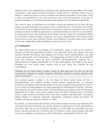 4
vetado el paso a los trabajadores surcoreanos que diariamente se adentraban en territorio
norcoreano y esta misma semana amenazó a Corea del Sur y Estados Unidos con un
ataque. Y sabemos que día a día se suceden movimientos inusuales en sus tropas. Paso
a paso nos encontramos más cerca que nunca del borde del precipicio, en el que un
pequeño resbalón en la dirección errónea puede acabar con todo atisbo de optimismo.
Pero visto lo visto, lo importante no es tanto lo cerca que estamos de la línea roja que
separa una enorme tensión de un guerra, sino si realmente hay o no intención de cruzarla.
Cuando Kim Jong-Un llegó al poder tras la muerte de su padre se especuló mucho con las
consecuencias de su falta de experiencia y su temprana edad. Se dudó de su capacidad y
se especuló con que otros miembros de la familia, sus tíos, fueran los verdaderos líderes
en la sombra. Incluso se llegó a especular con que la desaparición de la frontera entre
Coreas tenía ya los días contados. Parece, que mantener su puesto exigía dar un golpe
en la mesa y dejar claro quién mandaba en casa de los Sres. Kim.
¿Y mañana?
Por algún motivo que se me escapa, ser occidental y coger un taxi por la noche en
Itaewon, el barrio de expatriados de Seúl, no es nada fácil. Hace unos meses, tras unos
cuantos intentos infructuosos, dos soldados de la base militar estadounidense, que está
en ese mismo barrio, se me acercaron y me propusieron compartir el taxi. Si ya era difícil
coger taxi entonces, ahora ya sería imposible. Afortunadamente, cogimos taxi y
aprovechamos el trayecto para charlar, en mi caso interrogarles. Una frase de uno de los
soldados, de unos veinte años, resume todo lo que ahora nos interesa de esa
conversación:
“Estamos en una base militar en pleno centro de Seúl para que, en caso de que [los
norcoreanos] ataquen la ciudad, tengamos [Estados Unidos] la excusa perfecta para
entrar en la guerra”.
Una eventual guerra, nuclear o no, de Corea de Norte contra Corea del Sur e,
inevitablemente, con Estados Unidos, tendría graves consecuencias. La situación
económica mundial es enormemente frágil, por lo que una guerra a las puertas de China y
en el corazón de Asia acabaría con toda esperanza de recuperación temprana. Además,
China tendría que tomar partido, tanto en las decisiones que pudiera tomar el Consejo de
Seguridad de la ONU, como ante la propia Corea del Norte. Mientras tanto, ni Europa,
Rusia o Japón podrían permitirse mirar a otro lado y esperar que todo pase. Una guerra
abierta tendría un potencial destructor devastador, sobretodo porque el número de
posibles víctimas se calcula en más de un millón.
En cambio, sí parece tener más sentido, pero similar escasez de juicio, que estemos ante
una forma de presión del norte, que quiere mantener su statu quo y a la vez desarrollar su
economía, algo que con las sanciones actuales y un líder débil era imposible, pero que
ahora, ante las puertas de un conflicto que no interesa a nadie, donde parece más fácil
que nunca conseguir concesiones y evitar intromisiones, es plausible. El tiempo dirá
 