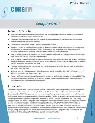 www.coreavi.com sales@coreavi.com 1
Product Overview
ComputeCore™
Features & Benefits
• Safety critical compute framework that provides the building blocks to enable accelerated compute and
autonomous systems using the Vulkan® SC API.
• Empowers applications to target the GPU for both graphics and compute simultaneously and with high
performance parallel processing capability.
• Facilitates the transition to Vulkan Compute from OpenCL®/CUDA®.
• Supports a variety of compute functions such as FFT computations, matrix manipulation (including matrix
multiplication, transpose and inverse), optical flow analysis, and image filtering in the spatial domain
including edge detections, blurring, standard deviation filtering, and noise removal.
• Ideal for safety critical applications such as signal processing and image processing applications that require
object detection, tracking optimization and analysis.
• Ideal for a wide range of machine learning and autonomous applications such as neural network interfacing,
ADAS, sensor fusion, augmented vision systems, signal processing, detection and analysis, image processing,
security monitoring, encryption, and more.
• Designed from the ground up for real time and safety certification. Contains no open source components
and no 3rd party software.
• Available with ISO 26262 Accredited Safety Assessment Certificate and CertCore178™ (DO-178C / ED12-C
Avionics) DAL A safety certification package.
• Product is offered in conjunction with engineering services to facilitate the migration of existing CPU/FPGA/
OpenCL/CUDA compute functions or algorithms to safety critical Vulkan and incudes the completion of
required regulatory safety certification evidences.
Introduction
CoreAVI’s ComputeCore is a suite of compute libraries that provides the building blocks to enable accelerated
compute and autonomous systems using the Vulkan SC API. ComputeCore is offered in conjunction with
CoreAVI’s VkCore® SC Vulkan graphics and compute driver, allowing compute applications to benefit from the
performance gains and scalable capabilities offered by Vulkan. CoreAVI provides pre-written algorithms that can
be deployed immediately, facilitating an easy migration to Vulkan Compute from OpenCL or CUDA, saving
integrators time and money. ComputeCore is offered with custom development services to design new customer
specific compute libraries or to facilitate the migration of existing CPU/FPGA/OpenCL/CUDA functions or
algorithms to safety critical Vulkan. These libraries are suitable for a wide range of machine learning and
autonomous applications such as augmented vision systems, synthetic displays, signal processing, detection and
analysis, image display processing optimization and security encryption. ComputeCore is available with the
required safety data packages for the highest levels of safety certification.
Revision—16Jan2020
 