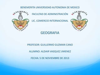 BENEMERITA UNIVERSIDAD AUTONOMA DE MEXICO
FACULTAD DE ADMINISTRACIÓN
LIC. COMERCIO INTERNACIONAL

GEOGRAFIA
PROFESOR: GUILLERMO GUZMAN CANO
ALUMNO: ALDAIR VASQUEZ JIMENEZ
FECHA: 5 DE NOVIEMBRE DE 2013

 