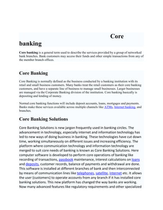 Core
banking
Core banking is a general term used to describe the services provided by a group of networked
bank branches. Bank customers may access their funds and other simple transactions from any of
the member branch offices.



Core Banking
Core Banking is normally defined as the business conducted by a banking institution with its
retail and small business customers. Many banks treat the retail customers as their core banking
customers, and have a separate line of business to manage small businesses. Larger businesses
are managed via the Corporate Banking division of the institution. Core banking basically is
depositing and lending of money.

Normal core banking functions will include deposit accounts, loans, mortgages and payments.
Banks make these services available across multiple channels like ATMs, Internet banking, and
branches.

Core Banking Solutions
Core Banking Solutions is new jargon frequently used in banking circles. The
advancement in technology, especially internet and information technology has
led to new ways of doing business in banking. These technologies have cut down
time, working simultaneously on different issues and increasing efficiency. The
platform where communication technology and information technology are
merged to suit core needs of banking is known as Core Banking Solutions. Here
computer software is developed to perform core operations of banking like
recording of transactions, passbook maintenance, interest calculations on loans
and deposits, customer records, balance of payments and withdrawal are done.
This software is installed at different branches of bank and then interconnected
by means of communication lines like telephones, satellite, internet etc. It allows
the user (customers) to operate accounts from any branch if it has installed core
banking solutions. This new platform has changed the way banks are working.
Now many advanced features like regulatory requirements and other specialized
 