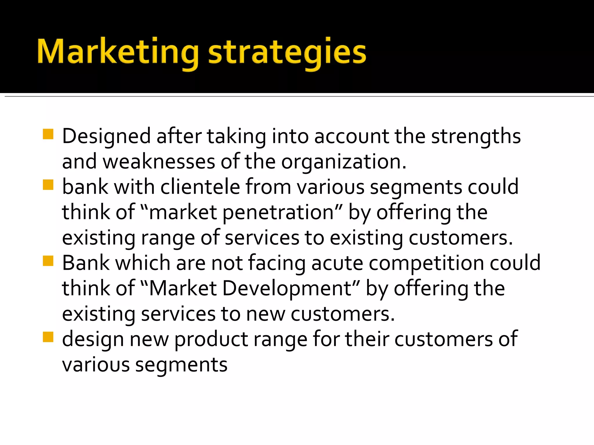  Designed after taking into account the strengths
  and weaknesses of the organization.
 bank with clientele from various segments could
  think of “market penetration” by offering the
  existing range of services to existing customers.
 Bank which are not facing acute competition could
  think of “Market Development” by offering the
  existing services to new customers.
 design new product range for their customers of
  various segments
 