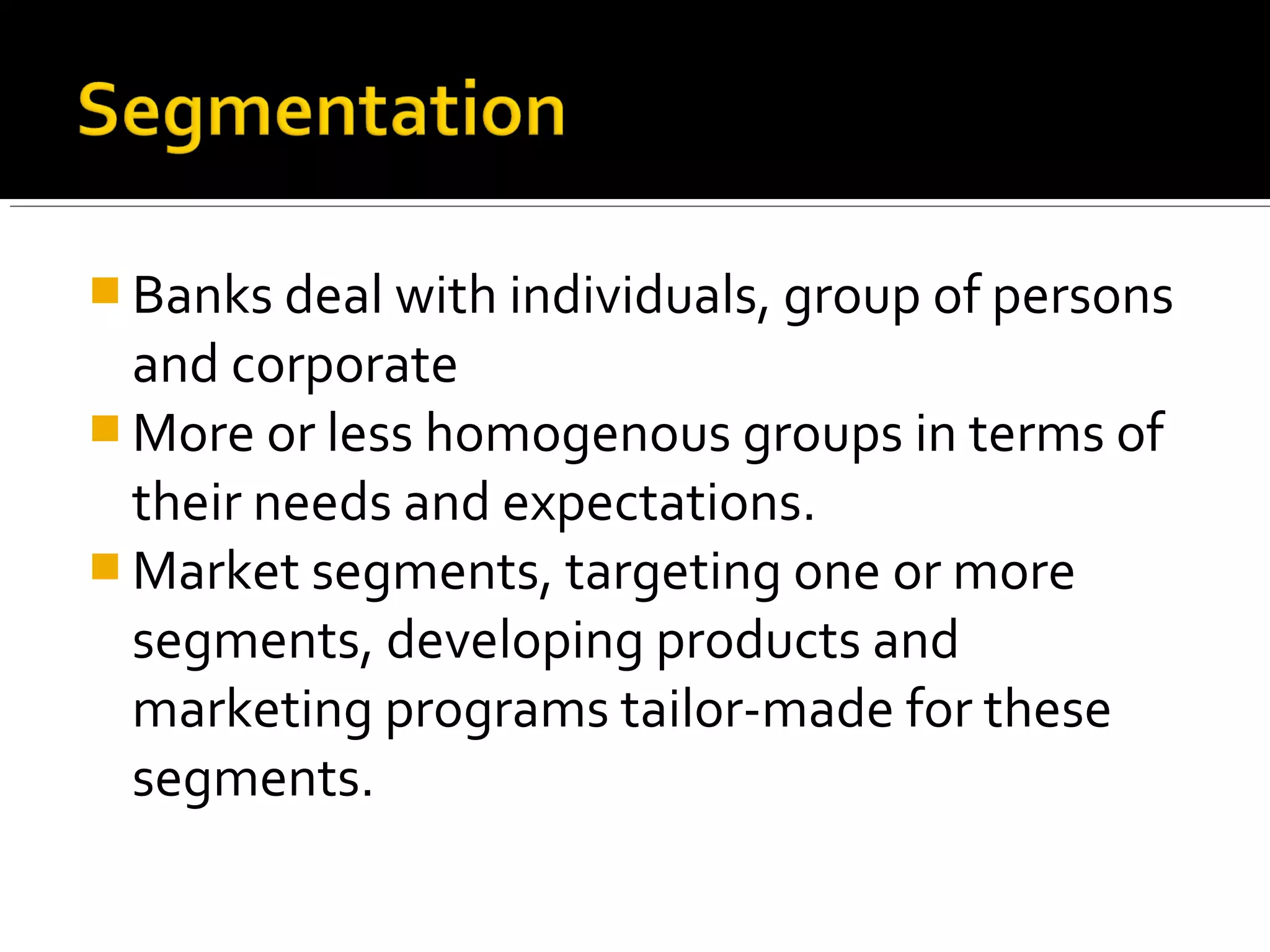  Banks deal with individuals, group of persons
  and corporate
 More or less homogenous groups in terms of
  their needs and expectations.
 Market segments, targeting one or more
  segments, developing products and
  marketing programs tailor-made for these
  segments.
 