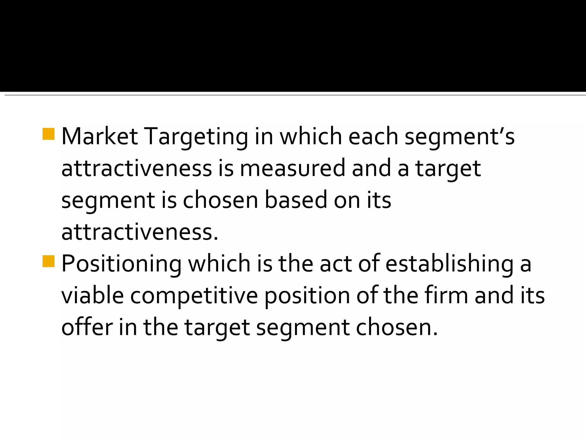  Market Targeting in which each segment’s
  attractiveness is measured and a target
  segment is chosen based on its
  attractiveness.
 Positioning which is the act of establishing a
  viable competitive position of the firm and its
  offer in the target segment chosen.
 
