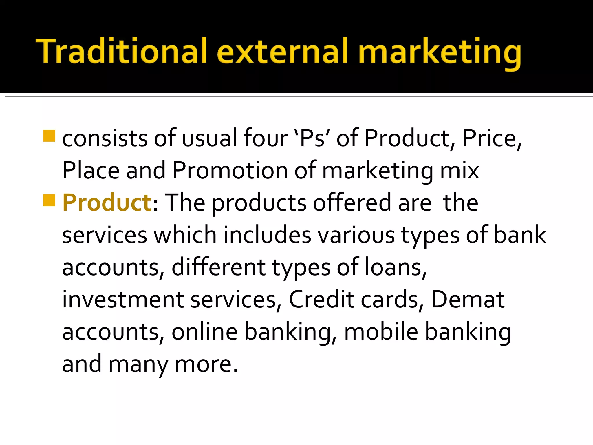  consists of usual four ‘Ps’ of Product, Price,
  Place and Promotion of marketing mix
 Product: The products offered are the
  services which includes various types of bank
  accounts, different types of loans,
  investment services, Credit cards, Demat
  accounts, online banking, mobile banking
  and many more.
 