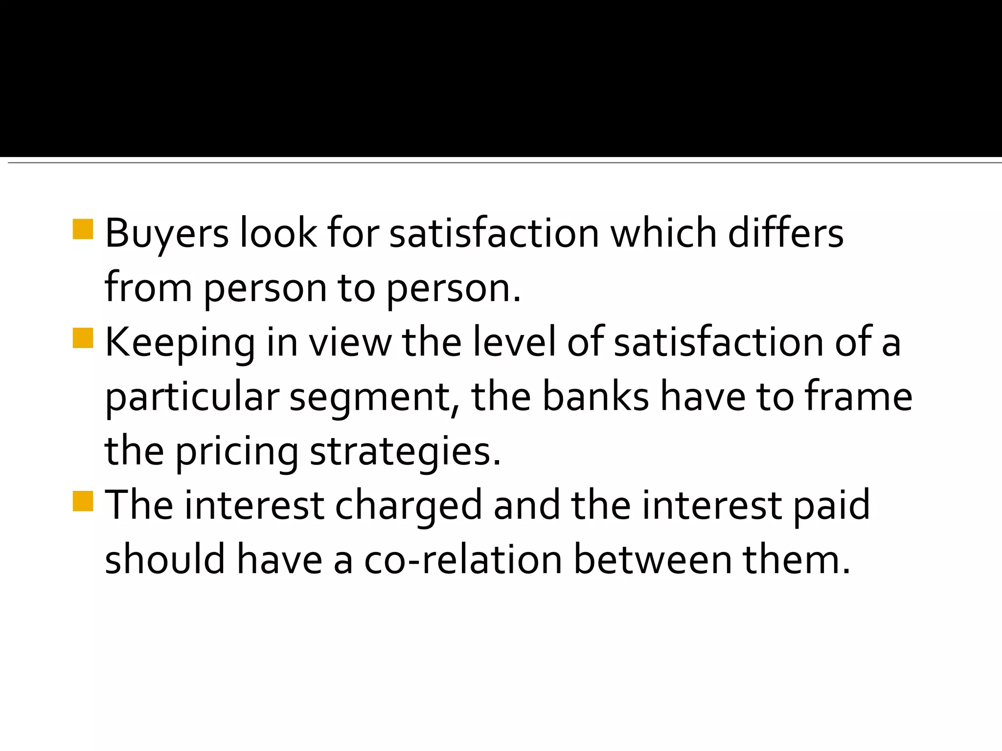  Buyers look for satisfaction which differs
  from person to person.
 Keeping in view the level of satisfaction of a
  particular segment, the banks have to frame
  the pricing strategies.
 The interest charged and the interest paid
  should have a co-relation between them.
 