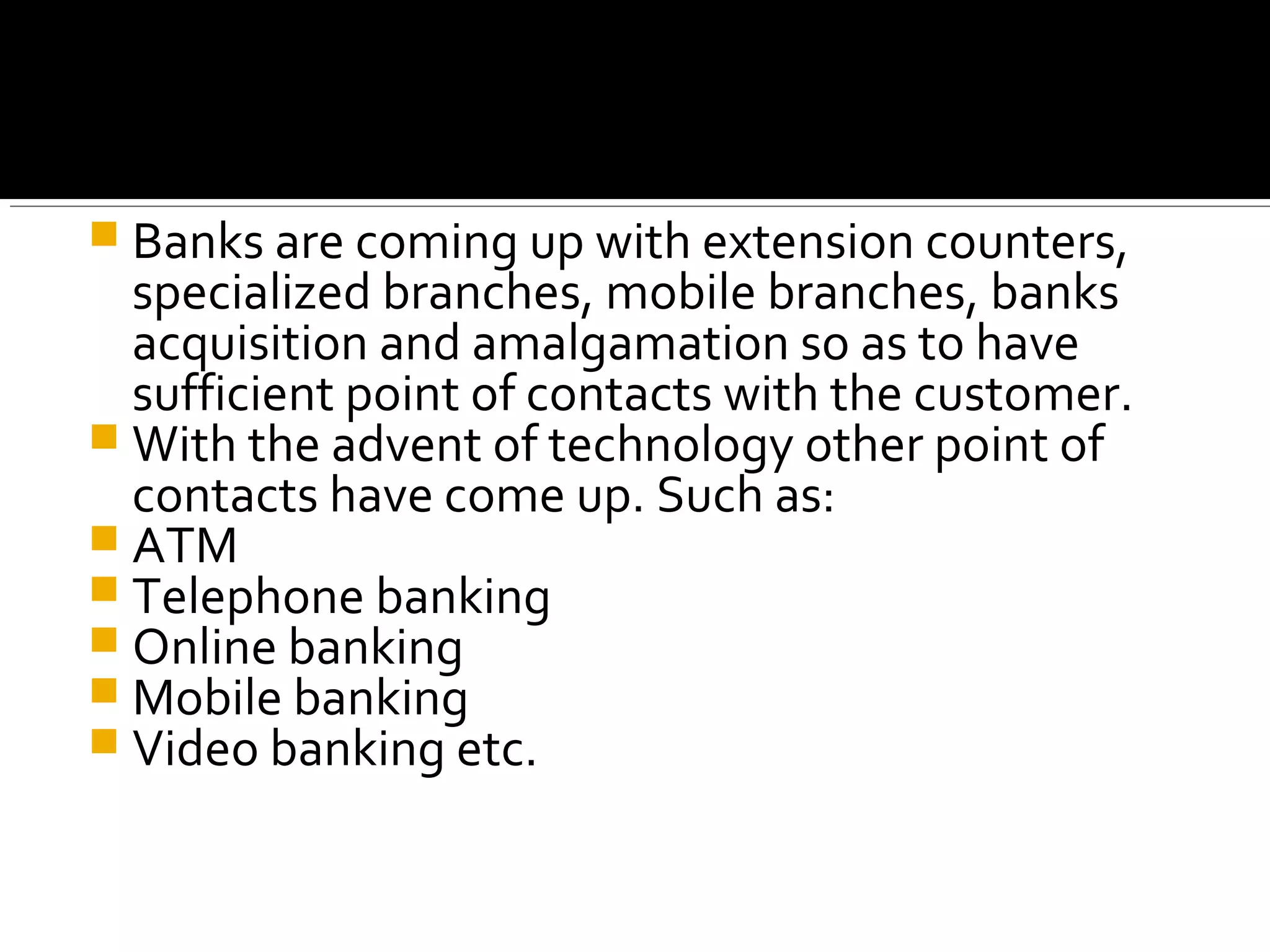  Banks are coming up with extension counters,
  specialized branches, mobile branches, banks
  acquisition and amalgamation so as to have
  sufficient point of contacts with the customer.
 With the advent of technology other point of
  contacts have come up. Such as:
 ATM
 Telephone banking
 Online banking
 Mobile banking
 Video banking etc.
 