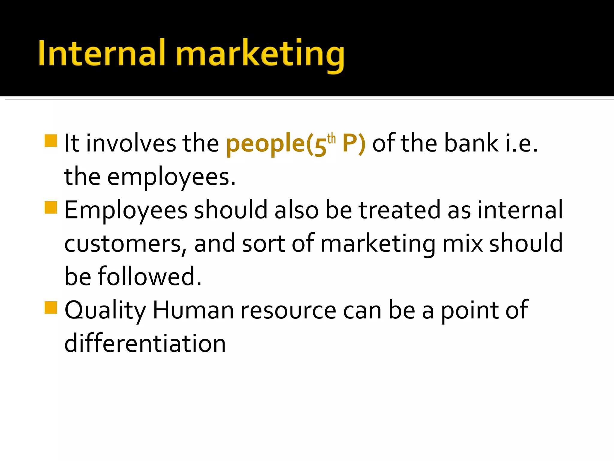  It involves the people(5th P) of the bank i.e.
  the employees.
 Employees should also be treated as internal
  customers, and sort of marketing mix should
  be followed.
 Quality Human resource can be a point of
  differentiation
 