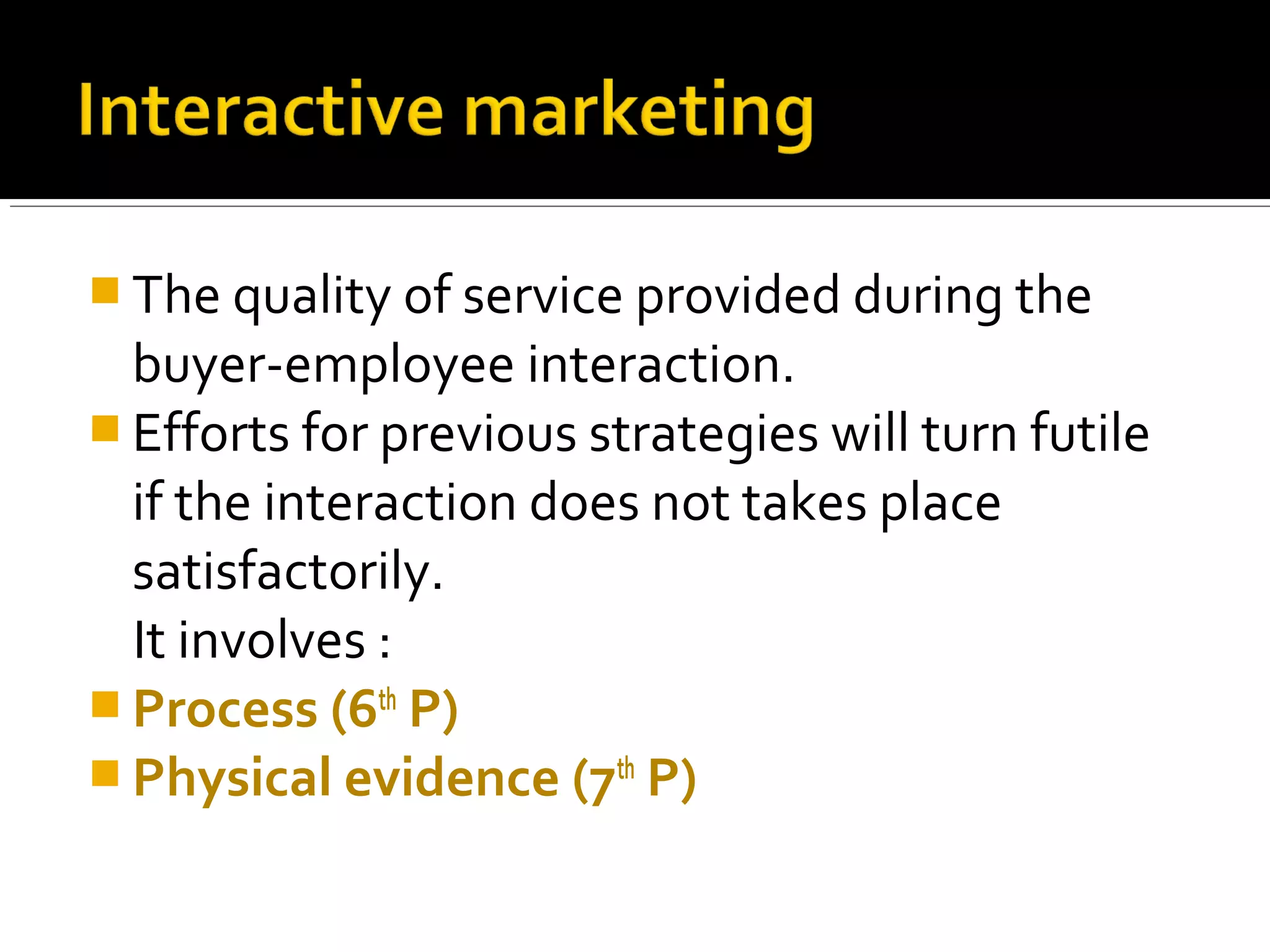  The quality of service provided during the
  buyer-employee interaction.
 Efforts for previous strategies will turn futile
  if the interaction does not takes place
  satisfactorily.
  It involves :
 Process (6th P)
 Physical evidence (7th P)
 