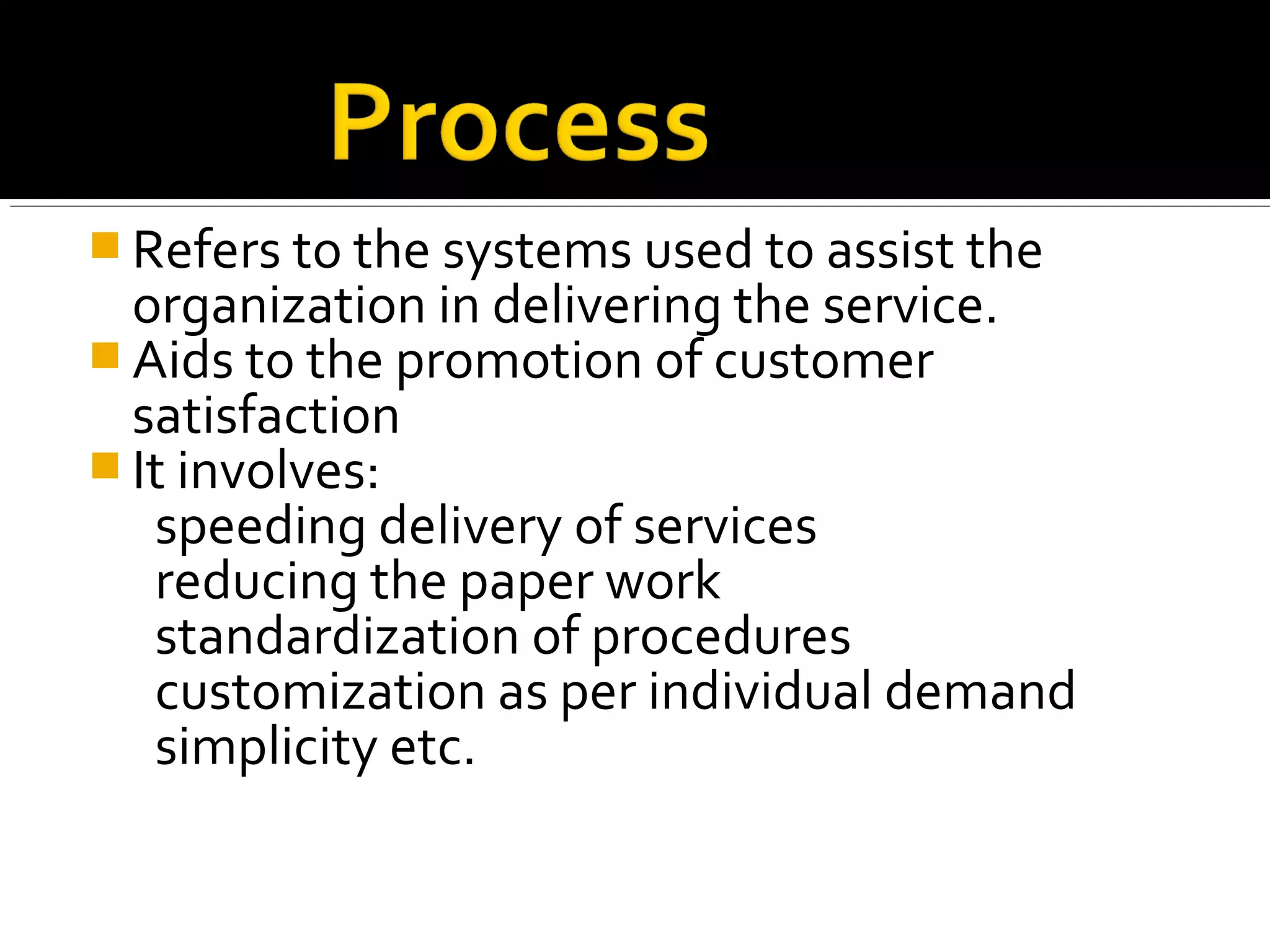  Refers to the systems used to assist the
  organization in delivering the service.
 Aids to the promotion of customer
  satisfaction
 It involves:
   speeding delivery of services
   reducing the paper work
   standardization of procedures
   customization as per individual demand
   simplicity etc.
 