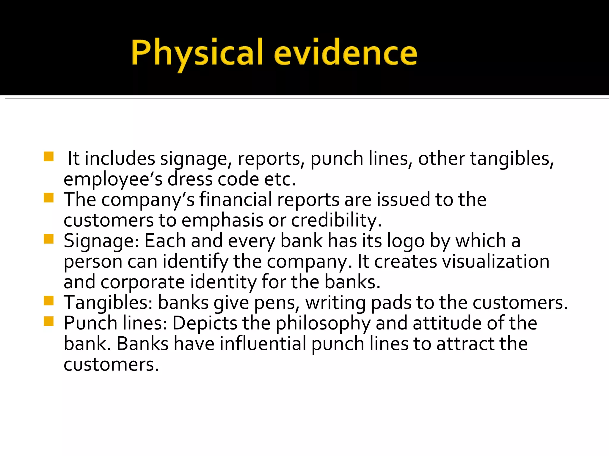    It includes signage, reports, punch lines, other tangibles,
    employee’s dress code etc.
   The company’s financial reports are issued to the
    customers to emphasis or credibility.
   Signage: Each and every bank has its logo by which a
    person can identify the company. It creates visualization
    and corporate identity for the banks.
   Tangibles: banks give pens, writing pads to the customers.
   Punch lines: Depicts the philosophy and attitude of the
    bank. Banks have influential punch lines to attract the
    customers.
 