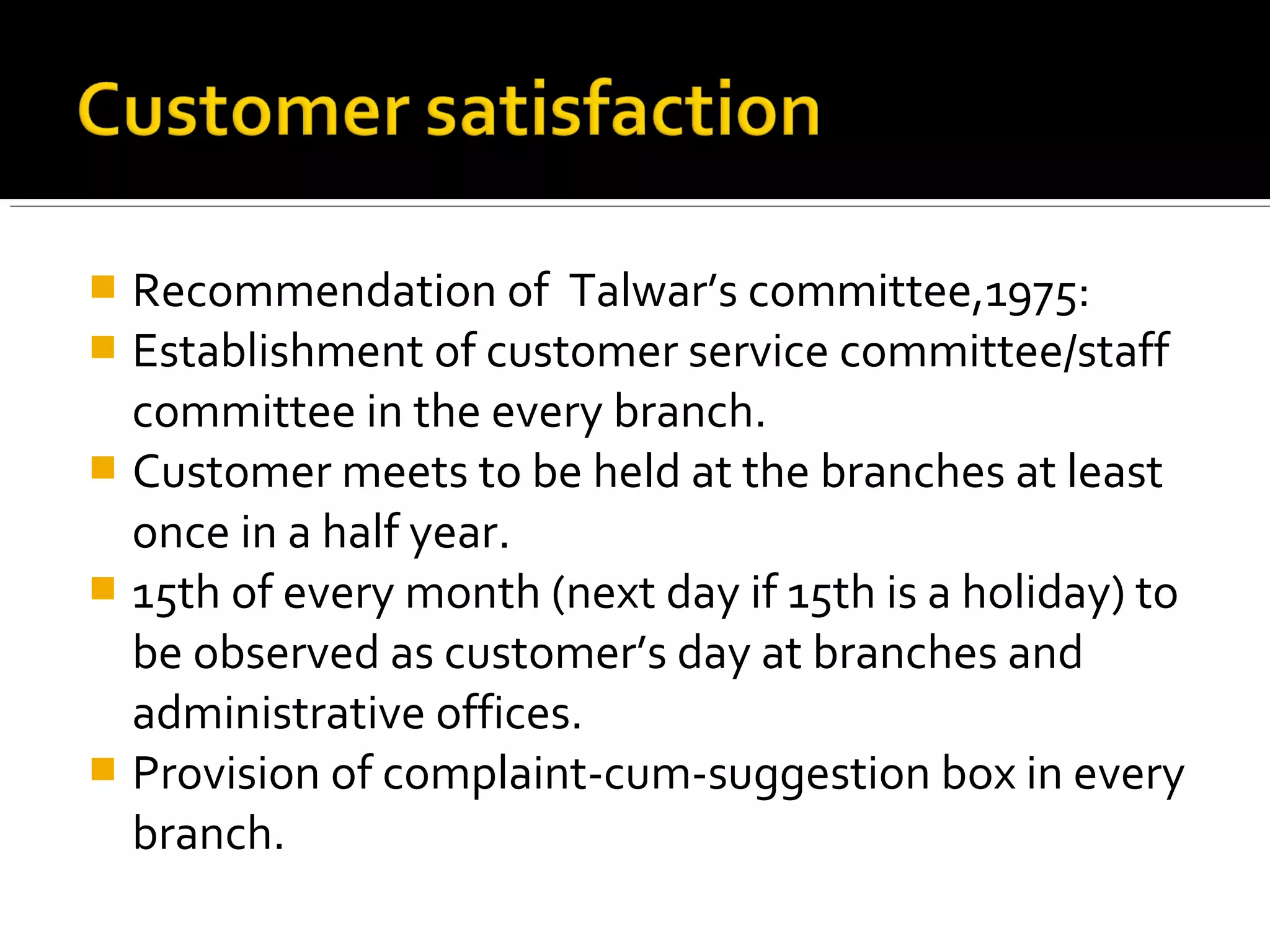  Recommendation of Talwar’s committee,1975:
 Establishment of customer service committee/staff
  committee in the every branch.
 Customer meets to be held at the branches at least
  once in a half year.
 15th of every month (next day if 15th is a holiday) to
  be observed as customer’s day at branches and
  administrative offices.
 Provision of complaint-cum-suggestion box in every
  branch.
 