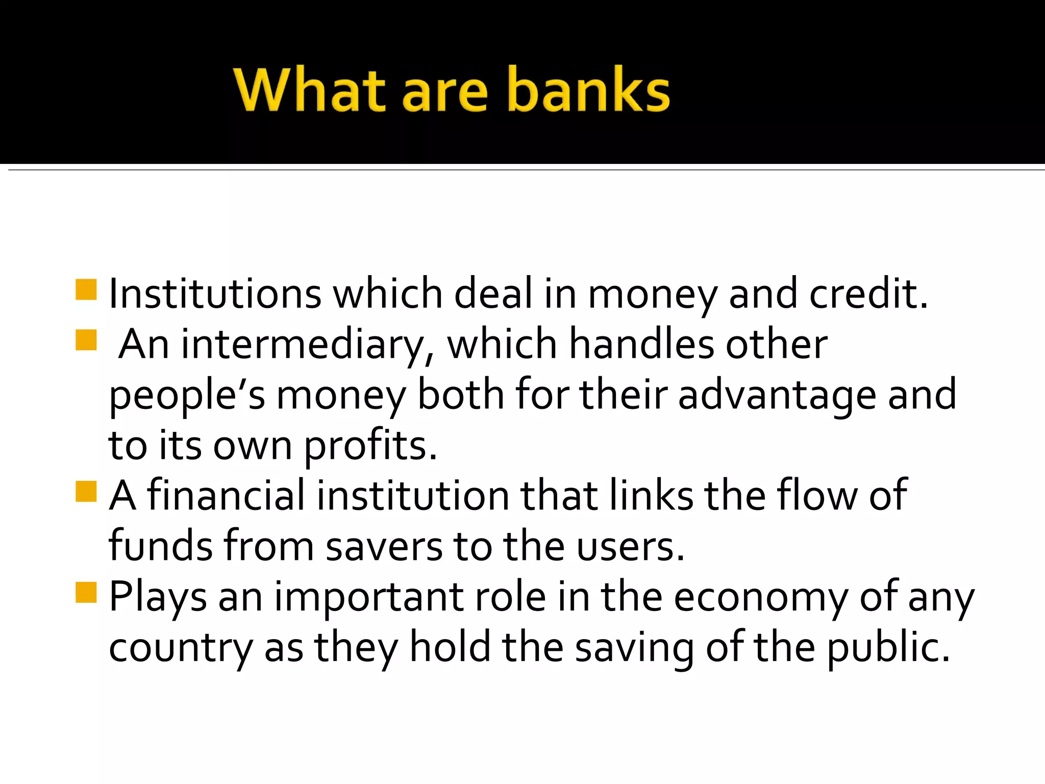  Institutions which deal in money and credit.
 An intermediary, which handles other
  people’s money both for their advantage and
  to its own profits.
 A financial institution that links the flow of
  funds from savers to the users.
 Plays an important role in the economy of any
  country as they hold the saving of the public.
 