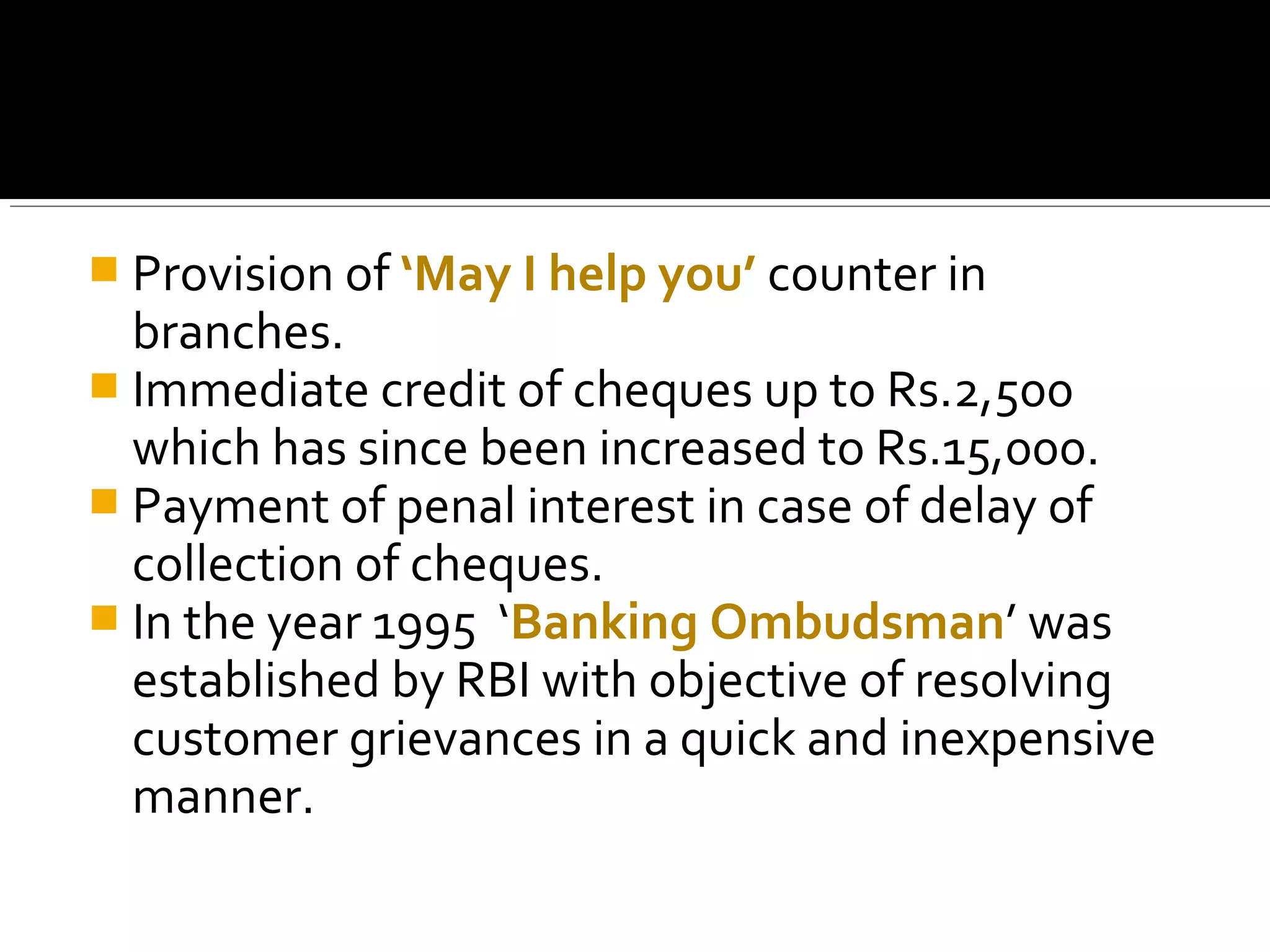  Provision of ‘May I help you’ counter in
  branches.
 Immediate credit of cheques up to Rs.2,500
  which has since been increased to Rs.15,000.
 Payment of penal interest in case of delay of
  collection of cheques.
 In the year 1995 ‘Banking Ombudsman’ was
  established by RBI with objective of resolving
  customer grievances in a quick and inexpensive
  manner.
 