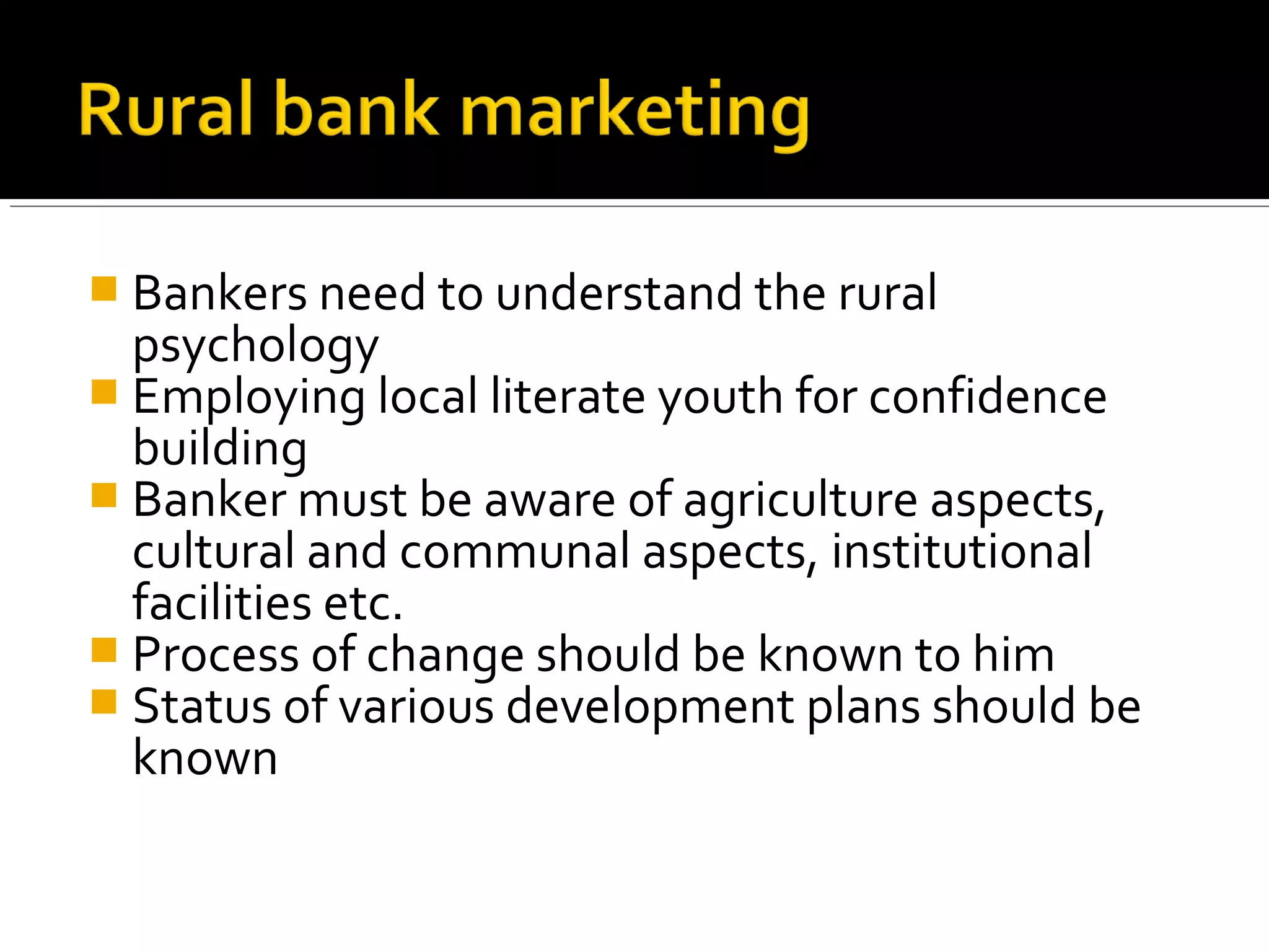 Bankers need to understand the rural
  psychology
 Employing local literate youth for confidence
  building
 Banker must be aware of agriculture aspects,
  cultural and communal aspects, institutional
  facilities etc.
 Process of change should be known to him
 Status of various development plans should be
  known
 