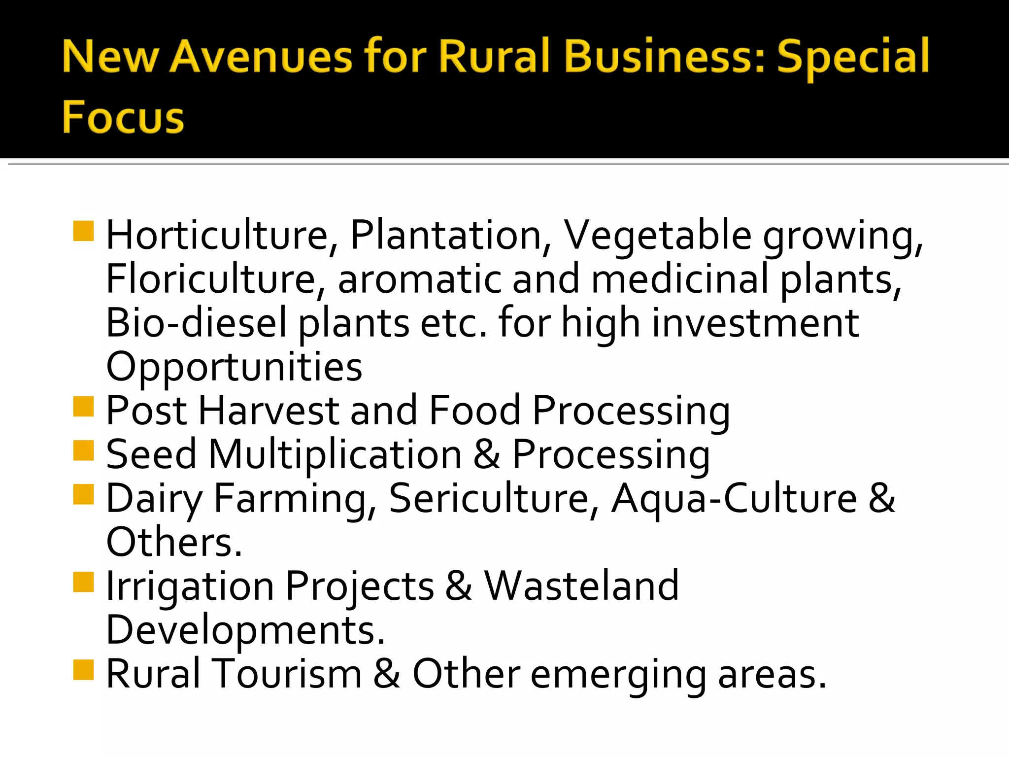  Horticulture, Plantation, Vegetable growing,
  Floriculture, aromatic and medicinal plants,
  Bio-diesel plants etc. for high investment
  Opportunities
 Post Harvest and Food Processing
 Seed Multiplication & Processing
 Dairy Farming, Sericulture, Aqua-Culture &
  Others.
 Irrigation Projects & Wasteland
  Developments.
 Rural Tourism & Other emerging areas.
 