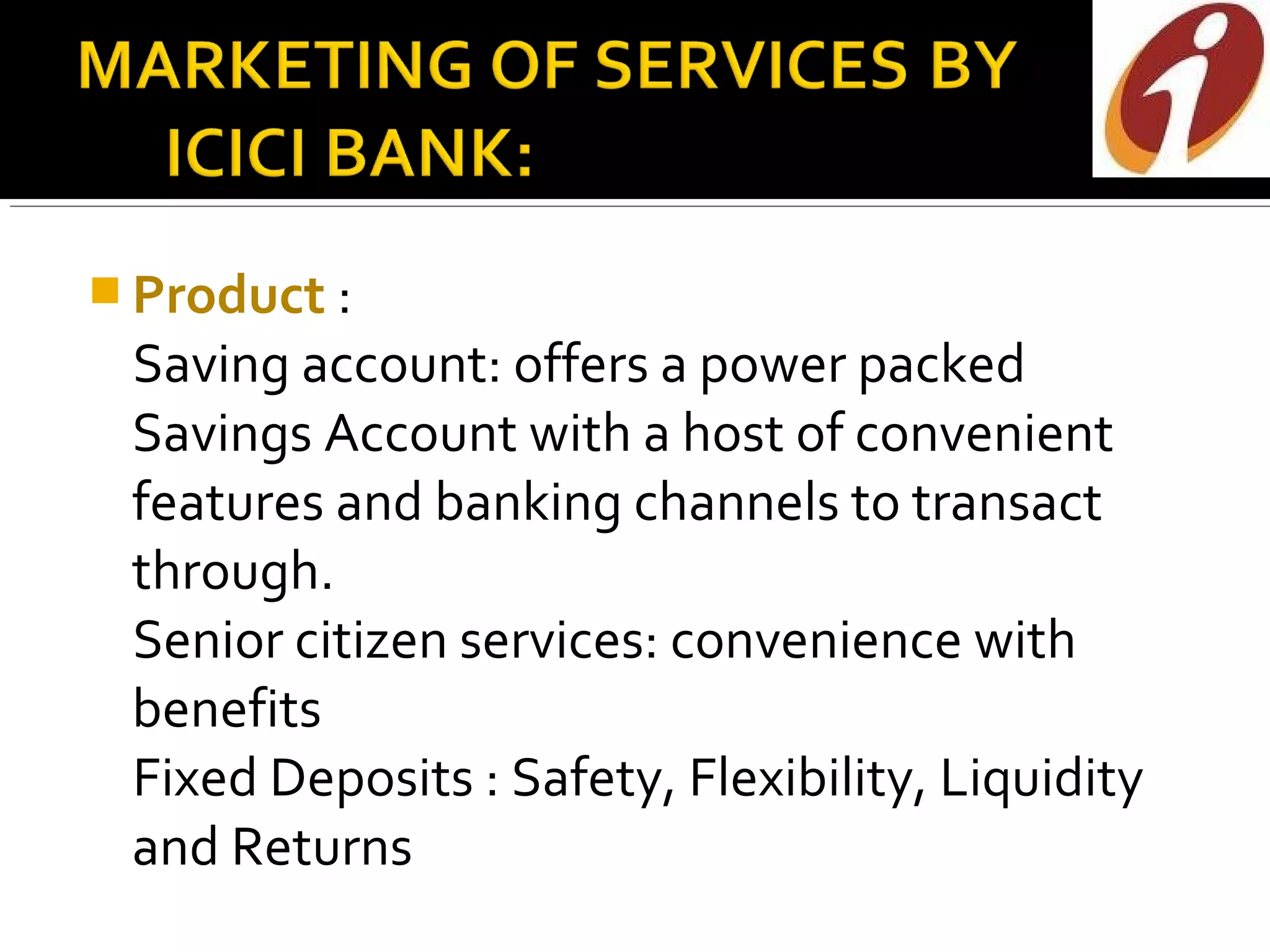  Product :
 Saving account: offers a power packed
 Savings Account with a host of convenient
 features and banking channels to transact
 through.
 Senior citizen services: convenience with
 benefits
 Fixed Deposits : Safety, Flexibility, Liquidity
 and Returns
 
