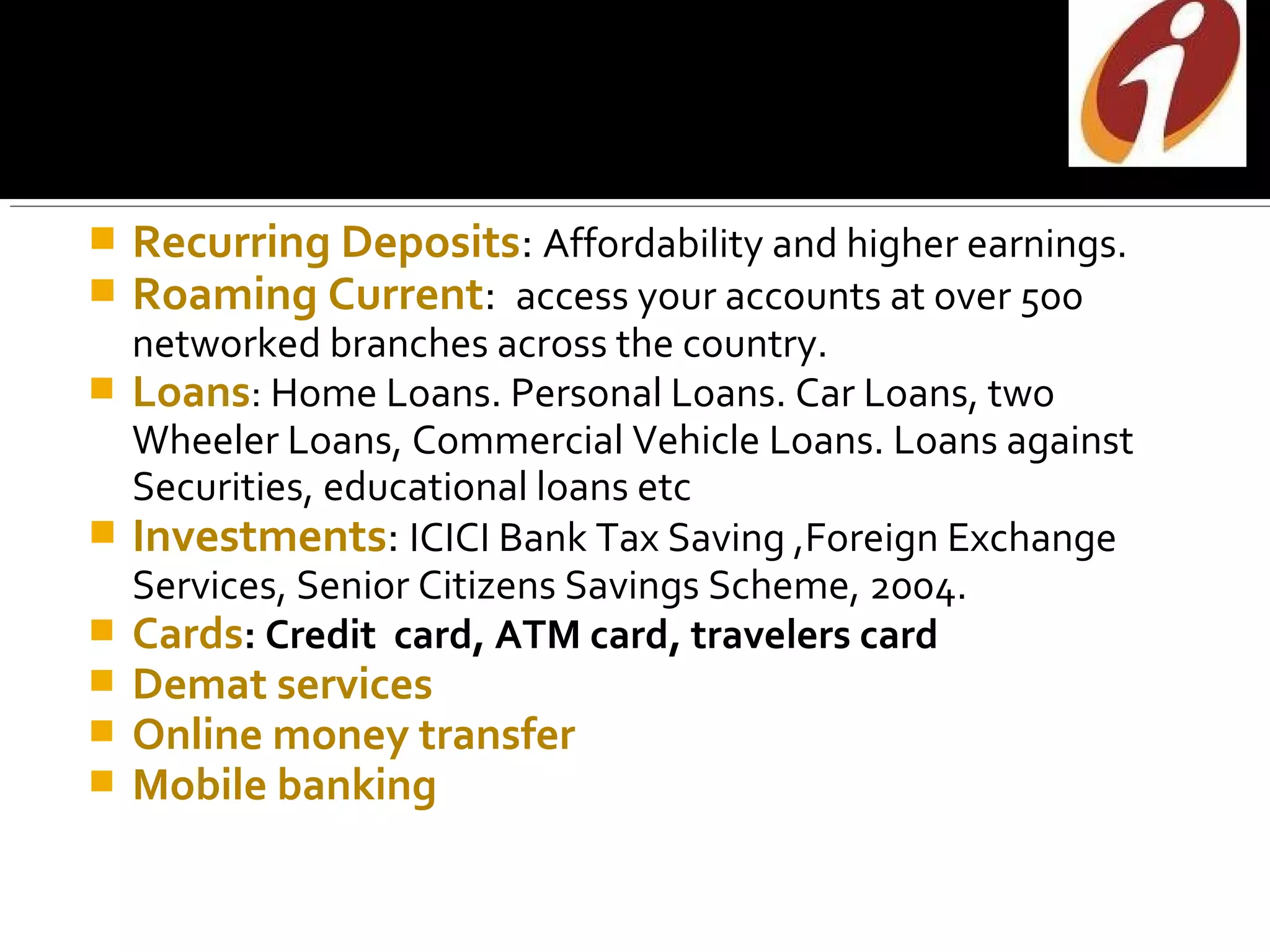    Recurring Deposits: Affordability and higher earnings.
   Roaming Current: access your accounts at over 500
  networked branches across the country.
 Loans: Home Loans. Personal Loans. Car Loans, two
  Wheeler Loans, Commercial Vehicle Loans. Loans against
  Securities, educational loans etc
 Investments: ICICI Bank Tax Saving ,Foreign Exchange
  Services, Senior Citizens Savings Scheme, 2004.
 Cards: Credit card, ATM card, travelers card
   Demat services
   Online money transfer
   Mobile banking
 