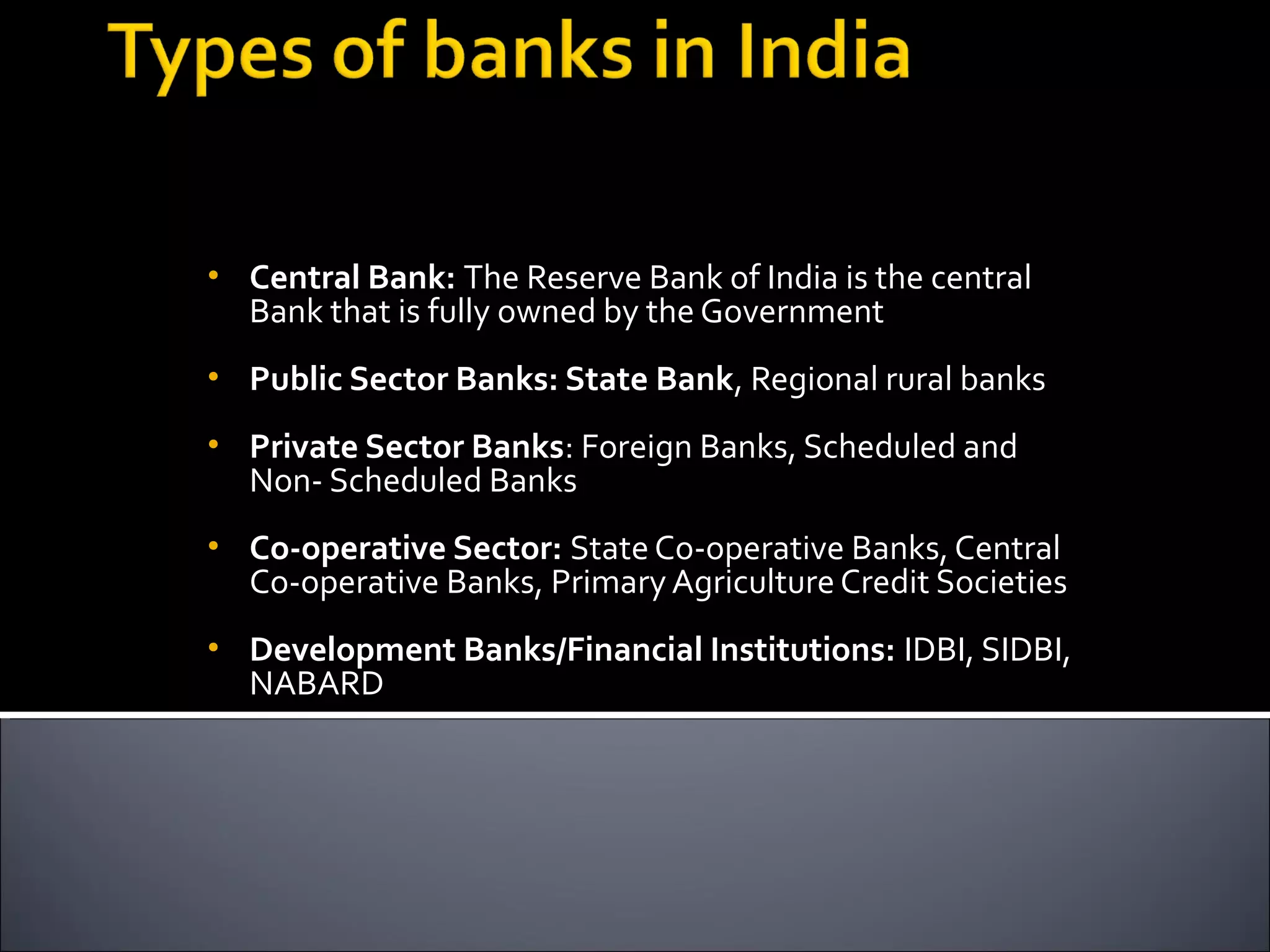 •   Central Bank: The Reserve Bank of India is the central
    Bank that is fully owned by the Government
•   Public Sector Banks: State Bank, Regional rural banks
•   Private Sector Banks: Foreign Banks, Scheduled and
    Non- Scheduled Banks
•   Co-operative Sector: State Co-operative Banks, Central
    Co-operative Banks, Primary Agriculture Credit Societies
•   Development Banks/Financial Institutions: IDBI, SIDBI,
    NABARD
 