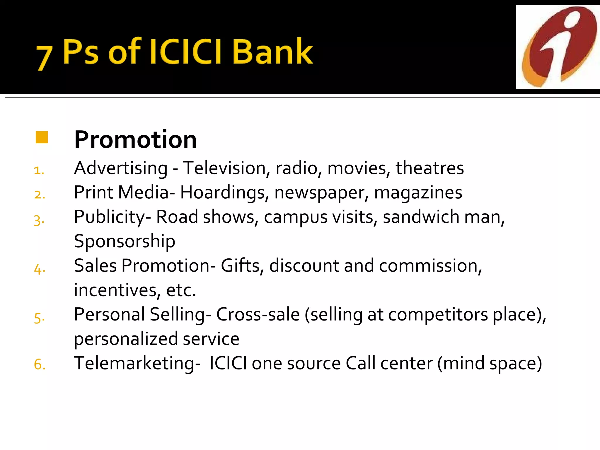     Promotion
1.   Advertising - Television, radio, movies, theatres
2.   Print Media- Hoardings, newspaper, magazines
3.   Publicity- Road shows, campus visits, sandwich man,
     Sponsorship
4.   Sales Promotion- Gifts, discount and commission,
     incentives, etc.
5.   Personal Selling- Cross-sale (selling at competitors place),
     personalized service
6.   Telemarketing- ICICI one source Call center (mind space)
 