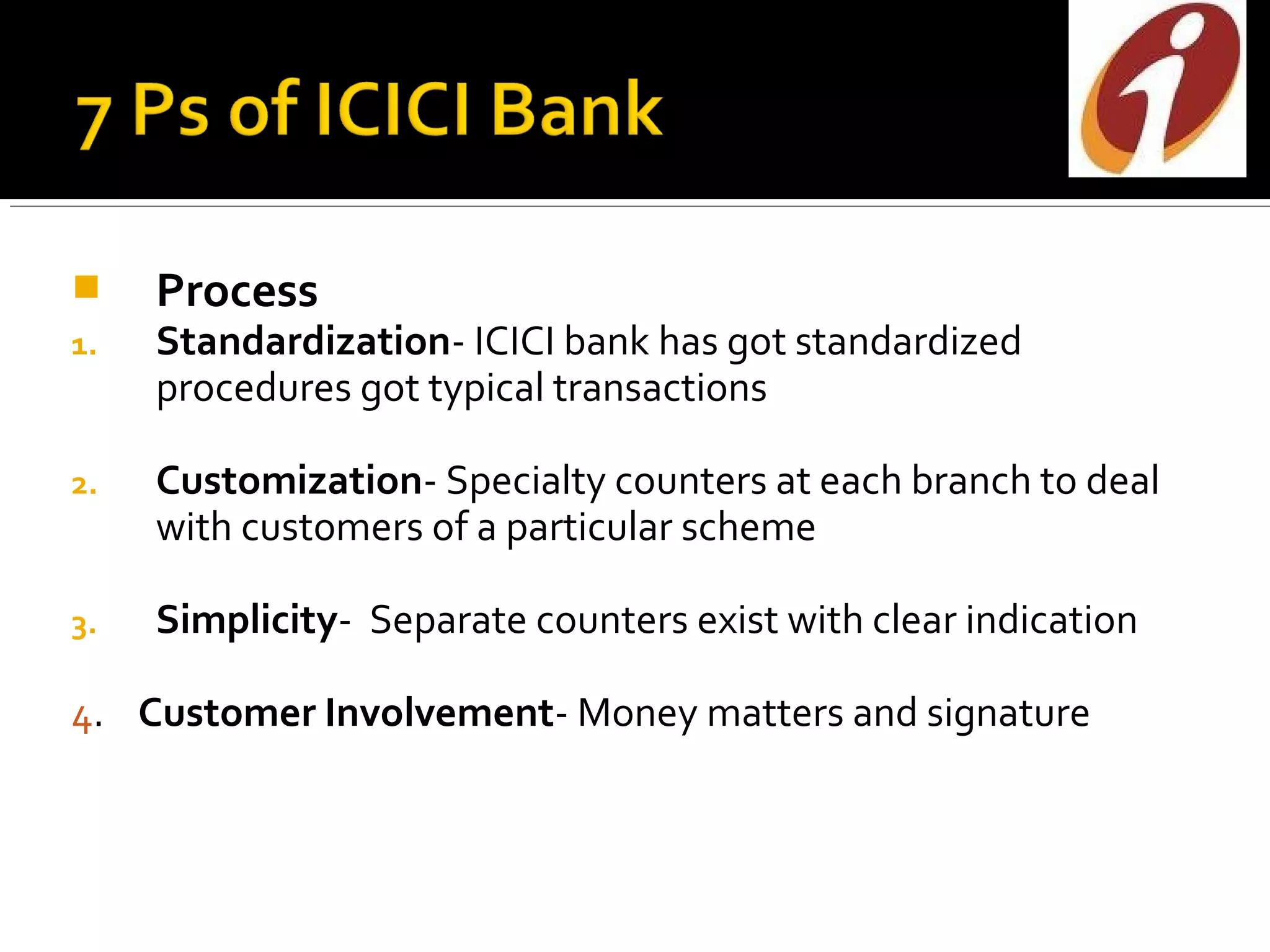     Process
1.   Standardization- ICICI bank has got standardized
     procedures got typical transactions

2.   Customization- Specialty counters at each branch to deal
     with customers of a particular scheme

3.   Simplicity- Separate counters exist with clear indication

4. Customer Involvement- Money matters and signature
 