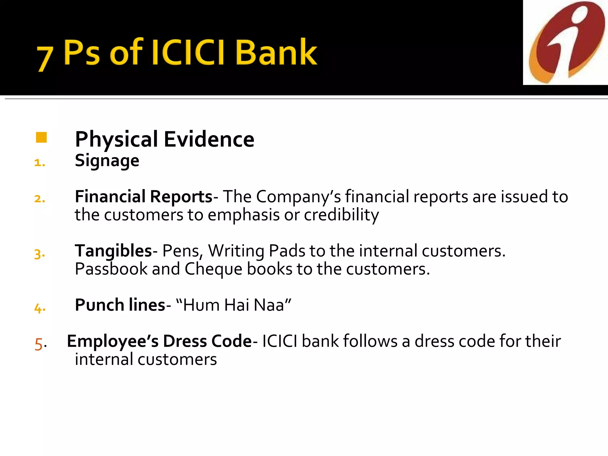      Physical Evidence
1.    Signage
2.    Financial Reports- The Company’s financial reports are issued to
      the customers to emphasis or credibility
3.    Tangibles- Pens, Writing Pads to the internal customers.
      Passbook and Cheque books to the customers.
4.    Punch lines- “Hum Hai Naa”
5.   Employee’s Dress Code- ICICI bank follows a dress code for their
      internal customers
 