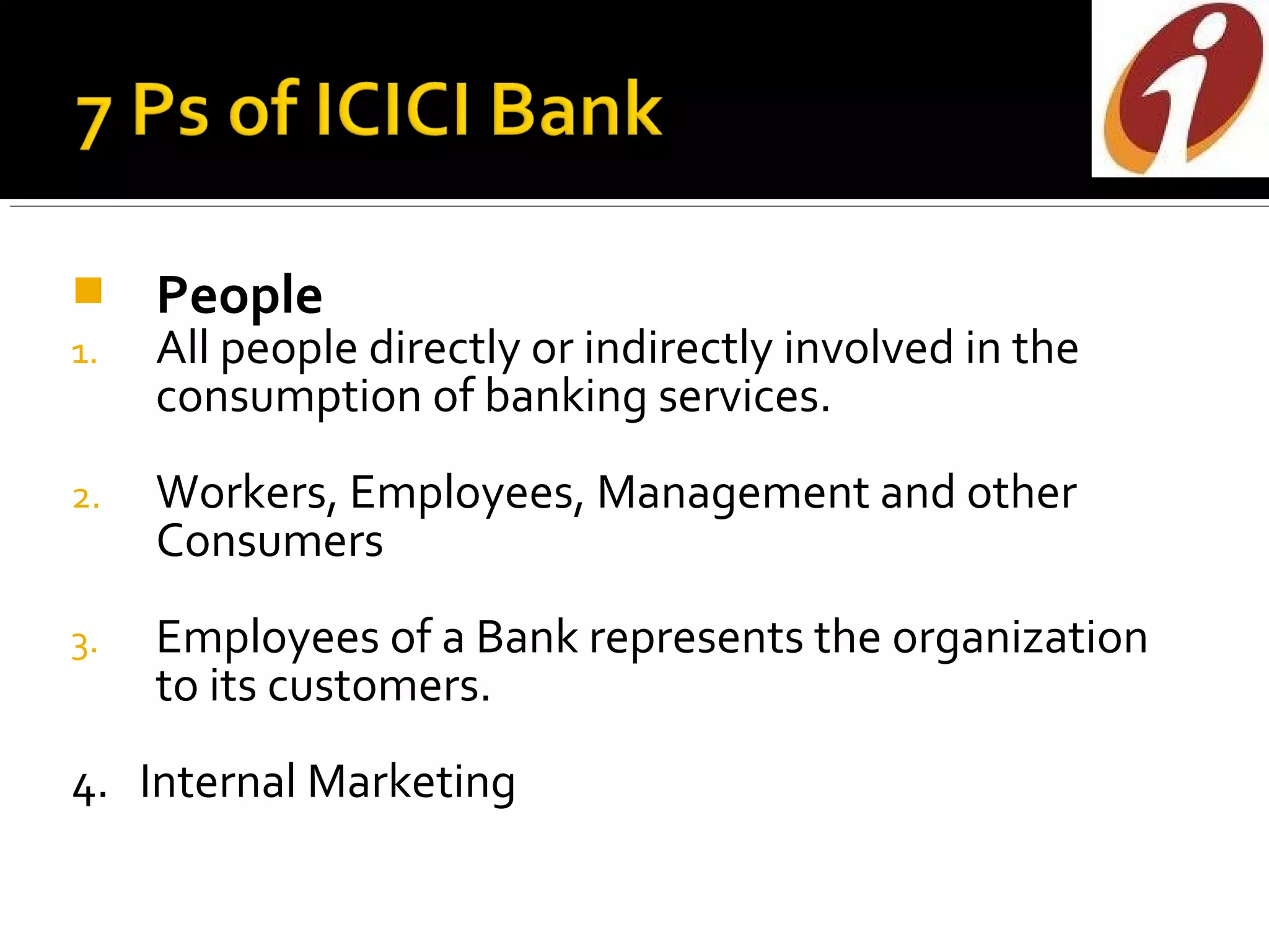     People
1.   All people directly or indirectly involved in the
     consumption of banking services.
2.   Workers, Employees, Management and other
     Consumers
3.   Employees of a Bank represents the organization
     to its customers.
4. Internal Marketing
 