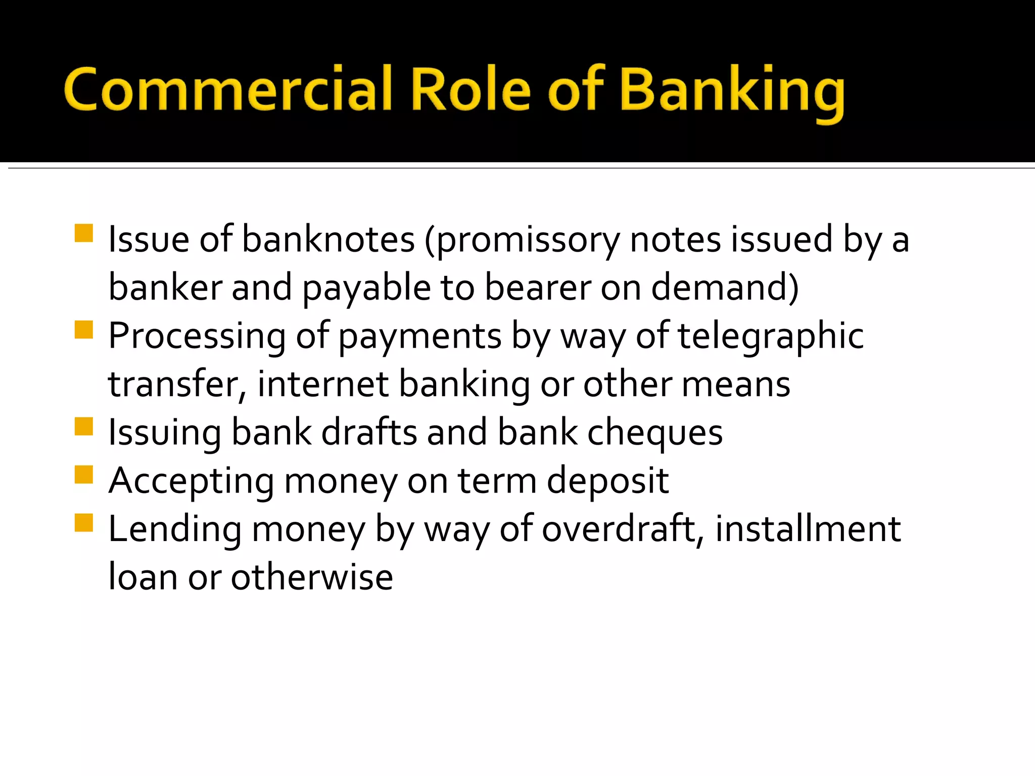  Issue of banknotes (promissory notes issued by a
  banker and payable to bearer on demand)
 Processing of payments by way of telegraphic
  transfer, internet banking or other means
 Issuing bank drafts and bank cheques
 Accepting money on term deposit
 Lending money by way of overdraft, installment
  loan or otherwise
 