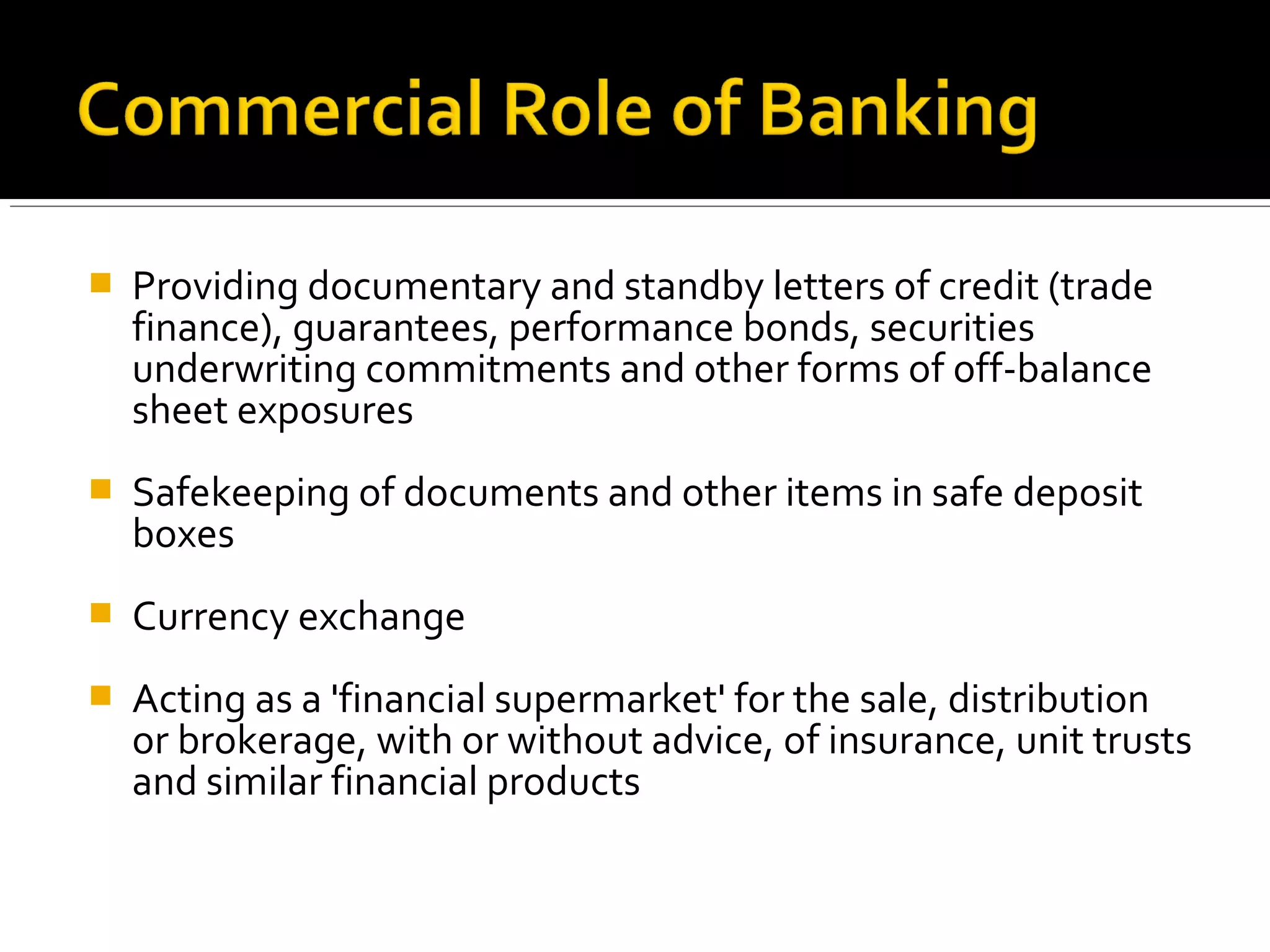    Providing documentary and standby letters of credit (trade
    finance), guarantees, performance bonds, securities
    underwriting commitments and other forms of off-balance
    sheet exposures
   Safekeeping of documents and other items in safe deposit
    boxes
   Currency exchange
   Acting as a 'financial supermarket' for the sale, distribution
    or brokerage, with or without advice, of insurance, unit trusts
    and similar financial products
 