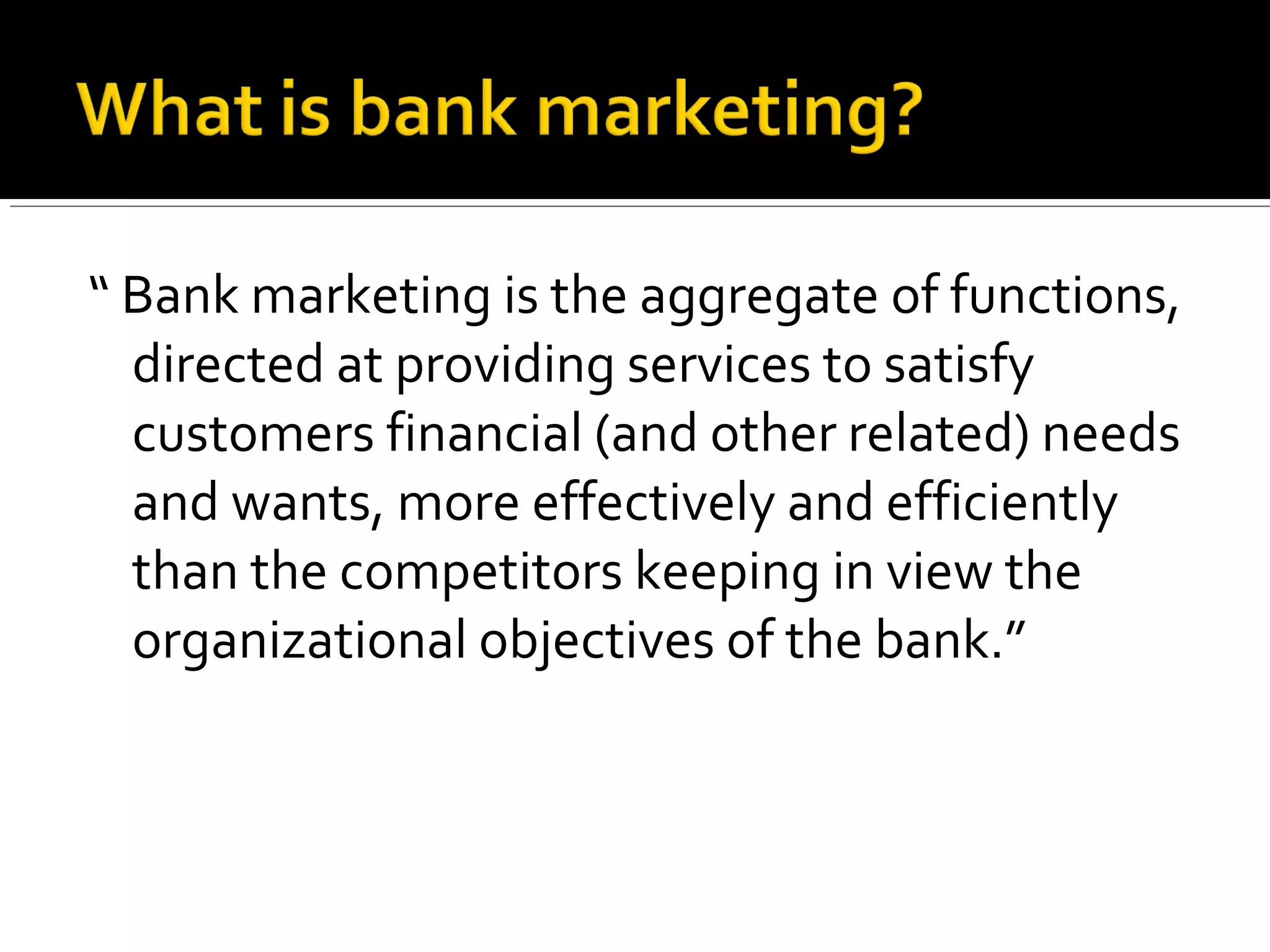 “ Bank marketing is the aggregate of functions,
  directed at providing services to satisfy
  customers financial (and other related) needs
  and wants, more effectively and efficiently
  than the competitors keeping in view the
  organizational objectives of the bank.”
 