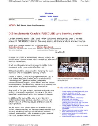 DIB implements Oracle's FLEXCUBE core banking system | Dubai Islamic Bank (DIB)                                         Page 1 of 4




                                                           Advertising

                                                   AME Info - Arabic Version

                                                 News                                                    I want to...
Search for...                             in                              Go    Advanced Search



 LATEST: Gulf Bank’s blood donation campa




DIB implements Oracle's FLEXCUBE core banking system
Dubai Islamic Bank (DIB) and i-flex solutions announced that DIB has
adopted FLEXCUBE Islamic Banking across all its branches and networks.
United Arab Emirates: Monday, July 28 - 2008 at 15:42                                                          PRESS RELEASE
Online Investment                     Offshore Bank Secret
Facility With Zero Balance NRI Account from    We Advise > 40,000 Expats Globally On
ABN AMRO Bank Now!                             Investment Advice! Register Now.
abnamro.sirez.com                              OffshoreInvestmentGuide.com



Oracle's FLEXCUBE, a revolutionary banking system, will
provide more comprehensive solutions covering all areas of
banking transactions.

It will provide customers with greater flexibility, faster
processing and a more personalised service.

DIB celebrated this achievement by honoring the team
members who developed this banking system.

Khaled Al Kamda, Group Managing Director and CEO of
DIB, and Mr Abdullah Al Hamli, Head of Information                             DIB implements Oracle's FLEXCUBE core
                                                                               banking system.
Technology and Operations at DIB, personally
congratulated the project's team leaders and the various
departments on their effort and dedication in ensuring the
new system is fully operational and on schedule.
                                                                                  Dubai Islamic Bank (DIB) RSS feed

As a result of the new system, bank customers can now
                                                                                  1.   Dubai Islamic Bank's first half net profit
perform a range of transactions from any of the bank
                                                                                       reaches Dhs1.3bn, up 47%
branches irrespective of where their account is lodged.                           2.   Dubai Islamic Bank launches 2nd Al
                                                                                       Islami Festival
                                                                                  3.   DIB launches Sharia consultancy
In addition, the bank will be able to provide more
                                                                                       subsidiary, Dar Al Sharia
customised services, achieve a quicker and more cost-
                                                                                  4.   Dubai Islamic Bank and Parkway
effective launch of future products and lower costs for                                International contracting sign Dhs266m
future products.                                                                       Islamic financing agreement
                                                                                  5.   Dubai Islamic Bank and Al Hamad Group
                                                                                       sign Dhs824m Islamic financing
'As the world's first Islamic bank and a leader in the
                                                                                       agreement
Islamic finance industry, we have strived to maintain our                         6.   Public Prosecution awards Dubai Islamic
industry leadership through innovative and superior                                    Bank with certificate of honour
                                                                                  7.   DIB concludes seventh annual Iktassib
systems and offerings,' said Musabah Al Qaizi, Head of
                                                                                       training programme
Electronic Banking Service Department.
                                                                                  8.   DIB concludes eighth round of 'Emarati'




http://www.ameinfo.com/164824.html                                                                                       5/13/2009
 
