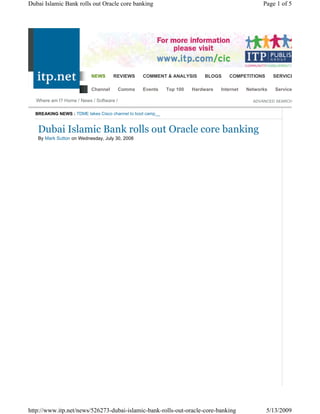 Dubai Islamic Bank rolls out Oracle core banking                                                  Page 1 of 5




                           NEWS      REVIEWS      COMMENT & ANALYSIS      BLOGS     COMPETITIONS       SERVICES & TOOLS

                           Channel        Comms   Events    Top 100   Hardware   Internet   Networks   Services

   Where am I? Home / News / Software /                                                       ADVANCED SEARCH


  BREAKING NEWS : TDME takes Cisco channel to boot camp__


   Dubai Islamic Bank rolls out Oracle core banking
   By Mark Sutton on Wednesday, July 30, 2008




http://www.itp.net/news/526273-dubai-islamic-bank-rolls-out-oracle-core-banking                    5/13/2009
 