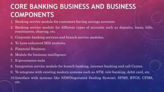 CORE BANKING BUSINESS AND BUSINESS
COMPONENTS
1. Banking service module for customers having savings accounts.
2. Banking service module for different types of accounts such as deposits, loans, bills,
remittances, clearing, etc.
3. Corporate banking services and branch service modules.
4. To have enhanced MIS modules.
5. Financial Business.
6. Module for business intelligence.
7. E-governance tools
8. Integration service module for branch banking, internet banking and call Centre.
9. To integrate with existing modern systems such as ATM, tele-banking, debit card, etc.
10.Interface with systems like NDS(Negotiated Dealing System), SFMS, RTGS, CFMS,
etc.
 