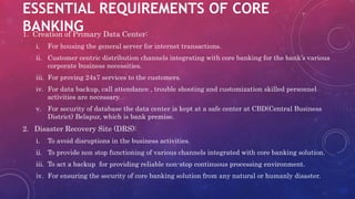 ESSENTIAL REQUIREMENTS OF CORE
BANKING1. Creation of Primary Data Center:
i. For housing the general server for internet transactions.
ii. Customer centric distribution channels integrating with core banking for the bank’s various
corporate business necessities.
iii. For proving 24x7 services to the customers.
iv. For data backup, call attendance , trouble shooting and customization skilled personnel
activities are necessary.
v. For security of database the data center is kept at a safe center at CBD(Central Business
District) Belapur, which is bank premise.
2. Disaster Recovery Site (DRS):
i. To avoid disruptions in the business activities.
ii. To provide non stop functioning of various channels integrated with core banking solution.
iii. To act a backup for providing reliable non-stop continuous processing environment.
iv. For ensuring the security of core banking solution from any natural or humanly disaster.
 