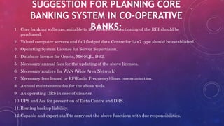SUGGESTION FOR PLANNING CORE
BANKING SYSTEM IN CO-OPERATIVE
BANKS:1. Core banking software, suitable to the pattern of functioning of the RBI should be
purchased.
2. Valued computer servers and full fledged data Centre for 24x7 type should be established.
3. Operating System License for Server Supervision.
4. Database license for Oracle, MS-SQL, DB2.
5. Necessary annual fees for the updating of the above licenses.
6. Necessary routers for WAN (Wide Area Network)
7. Necessary fees leased or RF(Radio Frequency) lines communication.
8. Annual maintenance fee for the above tools.
9. An operating DRS in case of disaster.
10.UPS and Acs for prevention of Data Centre and DRS.
11.Routing backup liability.
12.Capable and expert staff to carry out the above functions with due responsibilities.
 