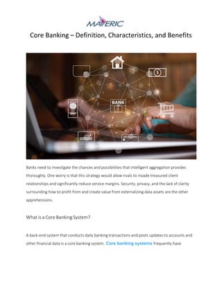 Core Banking – Definition, Characteristics, and Benefits
Banks need to investigate the chances and possibilities that intelligent aggregation provides
thoroughly. One worry is that this strategy would allow rivals to invade treasured client
relationships and significantly reduce service margins. Security, privacy, and the lack of clarity
surrounding how to profit from and create value from externalizing data assets are the other
apprehensions.
What is a Core Banking System?
A back-end system that conducts daily banking transactions and posts updates to accounts and
other financial data is a core banking system. Core banking systems frequently have
 