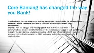Core Banking has changed the way
you Bank!
Core banking is the centralization of banking transactions carried out by the individuals and
banks as a whole. The entire bank and its functions are managed under a single
environment.
The India Post has a bigger core banking system than that of SBI, said Union IT and
communications minister Ravi Shankar Prasad. The India Post was helped by tech giant Infosys
to deploy the core banking solutions connecting 1.5lakh post offices with 20crore customer
accounts in 2012. Implementation of CBS is an integral part of Government’s plan for IT
modernization.
 
