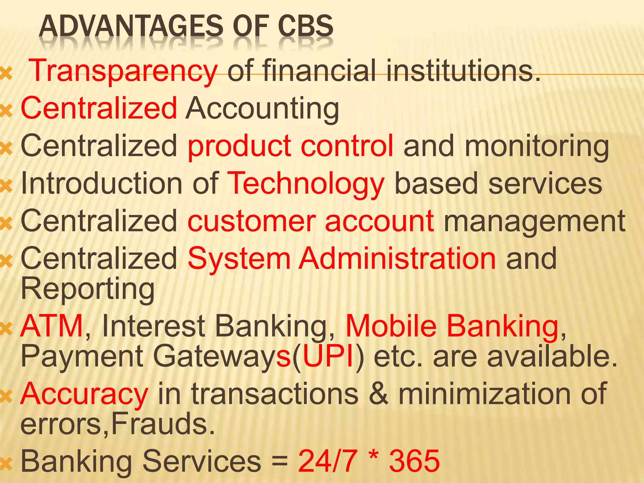 ADVANTAGES OF CBS
 Transparency of financial institutions.
 Centralized Accounting
 Centralized product control and monitoring
 Introduction of Technology based services
 Centralized customer account management
 Centralized System Administration and
Reporting
 ATM, Interest Banking, Mobile Banking,
Payment Gateways(UPI) etc. are available.
 Accuracy in transactions & minimization of
errors,Frauds.
 Banking Services = 24/7 * 365
 