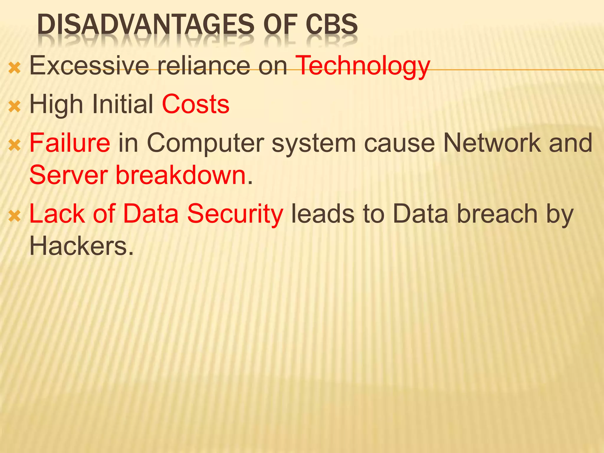 DISADVANTAGES OF CBS
 Excessive reliance on Technology
 High Initial Costs
 Failure in Computer system cause Network and
Server breakdown.
 Lack of Data Security leads to Data breach by
Hackers.
 