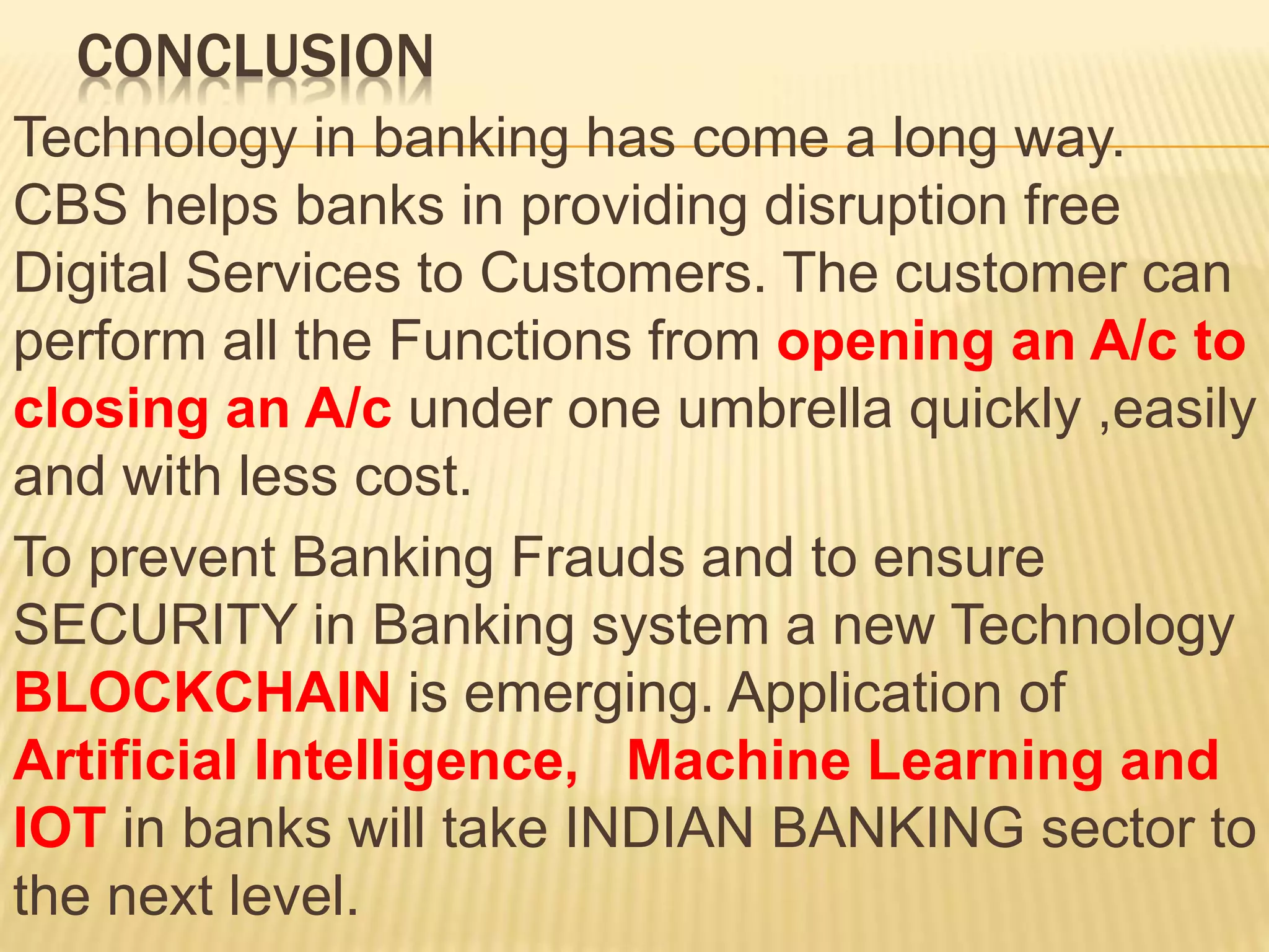 CONCLUSION
Technology in banking has come a long way.
CBS helps banks in providing disruption free
Digital Services to Customers. The customer can
perform all the Functions from opening an A/c to
closing an A/c under one umbrella quickly ,easily
and with less cost.
To prevent Banking Frauds and to ensure
SECURITY in Banking system a new Technology
BLOCKCHAIN is emerging. Application of
Artificial Intelligence, Machine Learning and
IOT in banks will take INDIAN BANKING sector to
the next level.
 