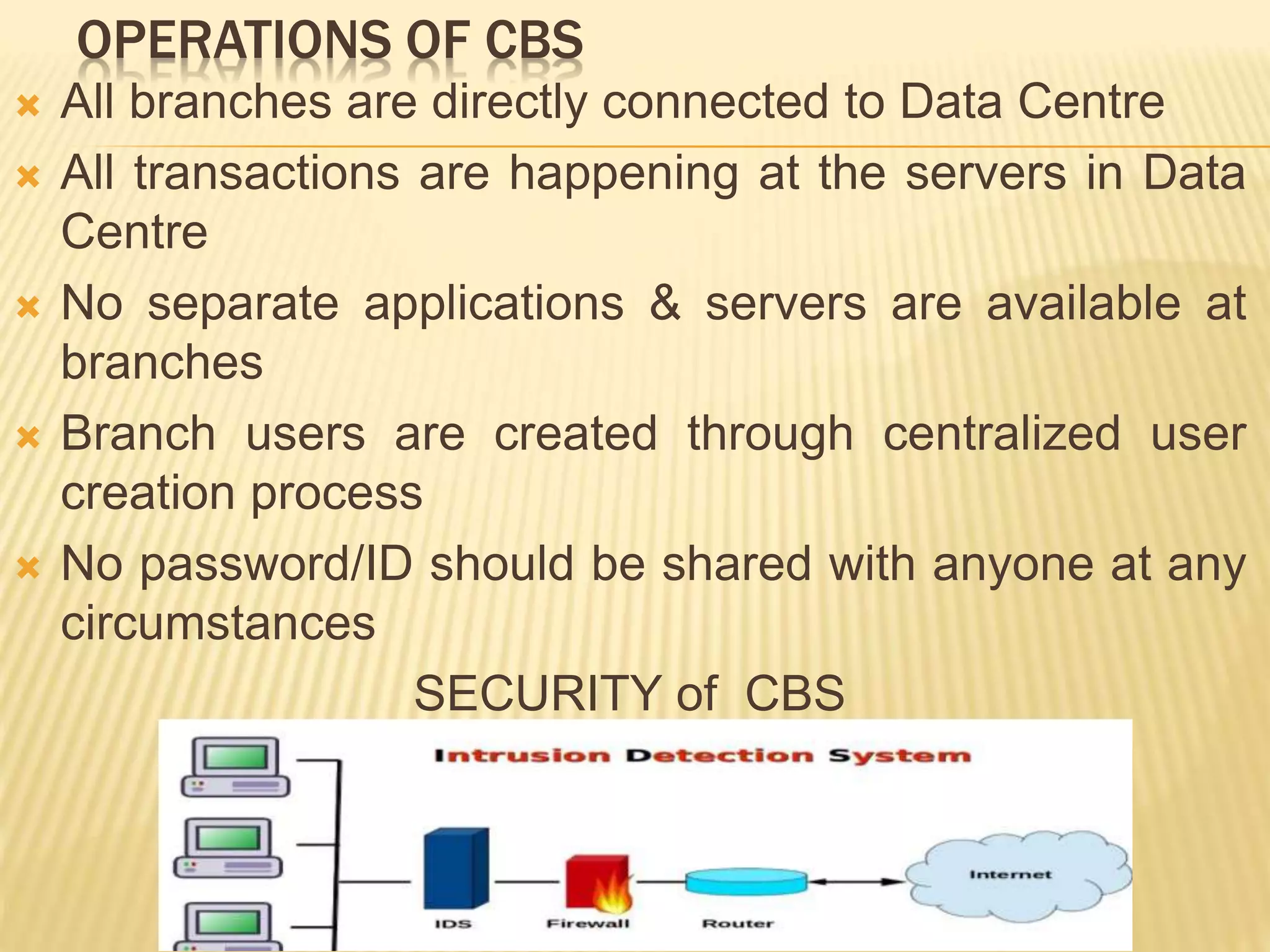 OPERATIONS OF CBS
 All branches are directly connected to Data Centre
 All transactions are happening at the servers in Data
Centre
 No separate applications & servers are available at
branches
 Branch users are created through centralized user
creation process
 No password/ID should be shared with anyone at any
circumstances
SECURITY of CBS
 