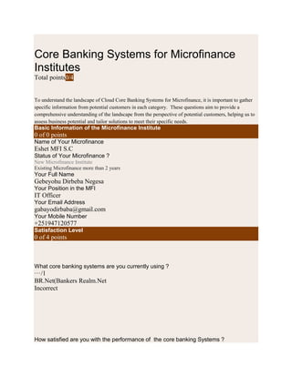Core Banking Systems for Microfinance
Institutes
Total points0/4
To understand the landscape of Cloud Core Banking Systems for Microfinance, it is important to gather
specific information from potential customers in each category. These questions aim to provide a
comprehensive understanding of the landscape from the perspective of potential customers, helping us to
assess business potential and tailor solutions to meet their specific needs.
Basic Information of the Microfinance Institute
0 of 0 points
Name of Your Microfinance
Eshet MFI S.C
Status of Your Microfinance ?
New Microfinance Institute
Existing Microfinance more than 2 years
Your Full Name
Gebeyohu Dirbeba Negesa
Your Position in the MFI
IT Officer
Your Email Address
gabayodirbaba@gmail.com
Your Mobile Number
+251947120577
Satisfaction Level
0 of 4 points
What core banking systems are you currently using ?
···/1
BR.Net(Bankers Realm.Net
Incorrect
How satisfied are you with the performance of the core banking Systems ?
 