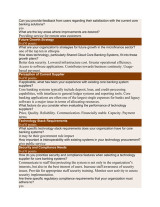 Can you provide feedback from users regarding their satisfaction with the current core
banking solutions?
yes
What are the key areas where improvements are desired?
Providing service for remote area customers
Future Growth Strategy
0 of 0 points
What are your organization's strategies for future growth in the microfinance sector?
one of the top ten in ethiopia
How does technology, particularly Shared Cloud Core Banking Systems, fit into these
growth plans?
Better data security. Lowered infrastructure cost. Greater operational efficiency.
Access to software applications. Contributes towards business continuity. Usage-
based payment.
Perception of Current Supplier
0 of 0 points
If applicable, what has been your experience with existing core banking system
suppliers?
Core banking systems typically include deposit, loan, and credit-processing
capabilities, with interfaces to general ledger systems and reporting tools. Core
banking applications are often one of the largest single expenses for banks and legacy
software is a major issue in terms of allocating resources.
What factors do you consider when evaluating the performance of technology
suppliers?
Price, Quality. Reliability. Communication. Financially stable. Capacity. Payment
terms
Technology Stack Requirements
0 of 0 points
What specific technology stack requirements does your organization have for core
banking systems?
it may be their government rule impact
How important is interoperability with existing systems in your technology procurement?
give public service
Security and Compliance Needs
0 of 0 points
How do you prioritize security and compliance features when selecting a technology
supplier for core banking systems?
Communicate to staff that protecting the system is not only in the organization"s
interests, but also in the best interest of users. Increase staff awareness of security
issues. Provide for appropriate staff security training. Monitor user activity to assess
security implementation.
Are there specific regulatory compliance requirements that your organization must
adhere to?
yes
 