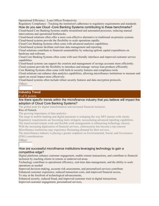 Operational Efficiency : Loan Officer Productivity
Regulatory Compliance : Tracking the institution's adherence to regulatory requirements and standards
How do you see Cloud -Core Banking Systems contributing to these benchmarks?
Cloud-based Core Banking Systems enable streamlined and automated processes, reducing manual
interventions and operational bottlenecks.
Cloud-based solutions often offer a more cost-effective alternative to traditional on-premise systems.
Cloud-based systems provide the flexibility to scale operations rapidly.
Cloud Core Banking Systems often come with advanced analytics capabilities.
Cloud-based systems facilitate real-time data management and reporting.
Cloud solutions contribute to financial sustainability by reducing upfront capital expenditures on
hardware and software.
Cloud Core Banking Systems often come with user-friendly interfaces and improved customer service
capabilities.
Cloud-based systems can support the creation and management of savings accounts more efficiently.
Cloud systems provide the flexibility to introduce and manage various loan products efficiently.
Core Banking Systems often come with built-in security features and compliance tools
Cloud solutions can enhance data analytics capabilities, allowing microfinance institutions to measure and
report on social impact more effectively.
Cloud-based systems often include robust security features and data encryption protocols.
Other:
Industry Trend
0 of 0 points
Are there specific trends within the microfinance industry that you believe will impact the
adoption of Cloud Core Banking Systems?
The global push for digital transformation and increased financial inclusion.
Rise of Fintech.
The growing importance of data analytics .
The surge in mobile banking and digital payments is reshaping the way MFI interact with clients
Regulatory requirements are becoming more stringent, necessitating advanced reporting capabilities.
The trend toward remote work and flexible work arrangements is influencing technology choices.
With the increasing digitization of financial services, cybersecurity has become a top concern
Microfinance institutions may experience fluctuating demand for their services.
The microfinance industry is placing a greater emphasis on Environmental, Social, and Governance
(ESG) considerations
Other:
How are successful microfinance institutions leveraging technology to gain a
competitive edge?
Digital platforms enhance customer engagement, enable remote transactions, and contribute to financial
inclusion by reaching clients in remote or underserved areas.
Technology contribute to operational efficiency, real-time data management, and the ability to scale
operations as needed
Improved decision-making, accurate risk assessments, and personalized services contribute
Enhanced customer experience, reduced transaction costs, and improved financial access,
To stay at the forefront of technological advancements,
Enhanced security, reduced fraud, and improved customer trust in digital transactions.
Improved customer engagement, personalized services,
 