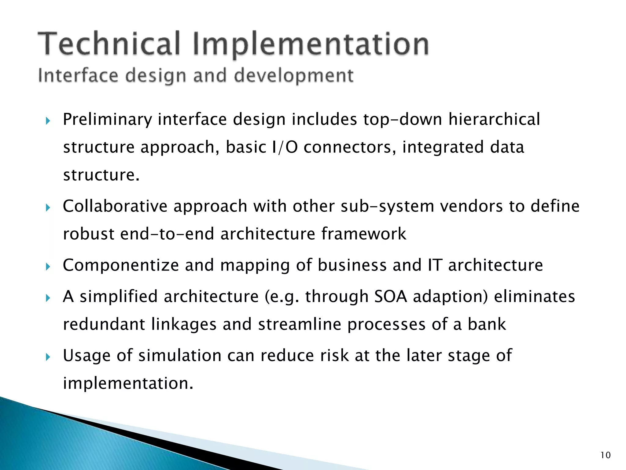  Preliminary interface design includes top-down hierarchical
structure approach, basic I/O connectors, integrated data
structure.
 Collaborative approach with other sub-system vendors to define
robust end-to-end architecture framework
 Componentize and mapping of business and IT architecture
 A simplified architecture (e.g. through SOA adaption) eliminates
redundant linkages and streamline processes of a bank
 Usage of simulation can reduce risk at the later stage of
implementation.
10
 