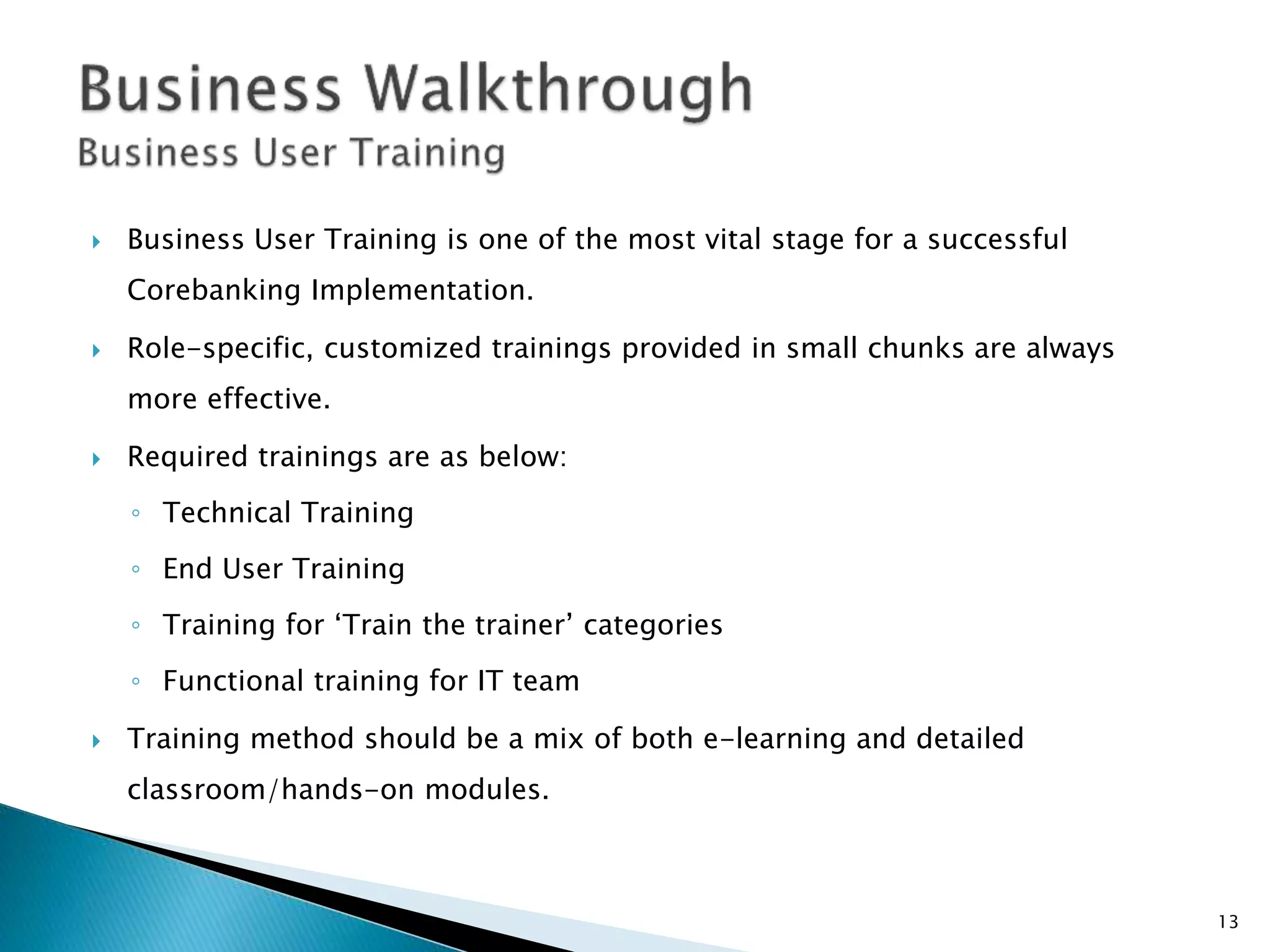  Business User Training is one of the most vital stage for a successful
Corebanking Implementation.
 Role-specific, customized trainings provided in small chunks are always
more effective.
 Required trainings are as below:
◦ Technical Training
◦ End User Training
◦ Training for ‘Train the trainer’ categories
◦ Functional training for IT team
 Training method should be a mix of both e-learning and detailed
classroom/hands-on modules.
13
 